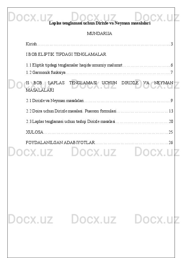 Laplas tenglamasi uchun Dirixle va Neyman masalalari    
MUNDARIJA
Kirish…………………………….…………………………………………………....3
I BOB.ELIPTIK TIPDAGI TENGLAMALAR
1.1 Eliptik tipdagi tenglamalar haqida umumiy malumot………………….………....6
1.2 Garmonik funksiya………….…………………………………………………….7
II   BOB.   LAPLAS   TENGLAMASI   UCHUN   DIRIXLE   VA   NEYMAN
MASALALARI
2.1 Dirixle va Neyman masalalari…………………………………………………….9 
2.2 Doira uchun Dirixle masalasi. Puasson formulasi…….…………………………13
2.3 Laplas tenglamasi uchun tashqi Dirixle masalasi……….……………………….20
XULOSA…………………………………………………….………………………25
FOYDALANILGAN ADABIYOTLAR…………………….………………………26 