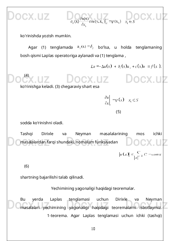                                                 
ko'rinishda yozish mumkin.
Agar   (1)   tenglamada     bo'lsa,   u   holda   tenglamaning
bosh qismi Laplas operatoriga aylanadi va (1) tenglama ,
                                                                           
(4)
ko’rinishga keladi. (3) chegaraviy shart esa
           
(5)
sodda ko‘rinishni oladi.
Tashqi   Dirixle   va   Neyman   masalalarining   mos   ichki
masalalardan farqi shundaki, nomalum funksiyadan
                                                                                       
(6)
shartning bajarilishi talab qilinadi.
Yechimining yagonaligi haqidagi teoremalar.
Bu   yerda   Laplas   tenglamasi   uchun   Dirixle   va   Neyrnan
masalalari   yechimining   yagonaligi   haqidagi   teoremalarni   isbotlaymiz.
                  1-teorema.   Agar   Laplas   tenglamasi   uchun   ichki   (tashqi)
10 