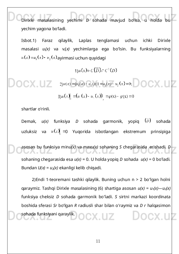 Dirixle   masalasining   yechimi   D   sohada   mavjud   bo’lsa,   u   holda   bu
yechim yagona bo‘ladi.
Isbot.1)   Faraz   qilaylik,   Laplas   tenglamasi   uchun   ichki   Dirixle
masalasi   u
i (x)   va   v
i ( x)   yechimlarga   ega   bo'lsin.   Bu   funksiyalarning
ayirmasi uchun quyidagi
1)
2)
3)
shartlar o'rinli.
Demak,   u(x)   funksiya   D   sohada   garmonik,   yopiq     sohada
uzluksiz   va   0   Yuqorida   isbotlangan   ekstremum   prinsipiga
asosan bu funksiya min u(x)   va   maxu(x)   sohaning   S   chegarasida   erishadi.   D
sohaning chegarasida esa  u(x)   =  0. U holda yopiq  D  sohada    u(x)   =  0 bo'ladi.
Bundan  U(x)  =  u
2 (x)   ekanligi kelib chiqadi.  
2)Endi   1-teoremani   tashki   qilaylik.   Buning   uchun   n   >   2   bo'lgan   holni
qaraymiz. Tashqi Dirixle masalasining (6) shartiga asosan   u(x)   =   u
1 (x)—u
2 (x)
funksiya   cheksiz   D   sohada   garmonik   bo'ladi.   S   sirtni   markazi   koordinata
boshida sferasi   Sr   bo‘lgan   R   radiusli shar bilan o'raymiz va   D r   halqasimon
sohada funksiyani qaraylik.
11 