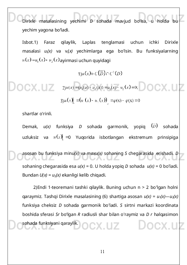 Dirixle   masalasining   yechimi   D   sohada   mavjud   bo’lsa,   u   holda   bu
yechim yagona bo‘ladi.
Isbot.1)   Faraz   qilaylik,   Laplas   tenglamasi   uchun   ichki   Dirixle
masalasi   u
i (x)   va   v
i ( x)   yechimlarga   ega   bo'lsin.   Bu   funksiyalarning
ayirmasi uchun quyidagi
1)
2)
3)
shartlar o'rinli.
Demak,   u(x)   funksiya   D   sohada   garmonik,   yopiq     sohada
uzluksiz   va   0   Yuqorida   isbotlangan   ekstremum   prinsipiga
asosan bu funksiya min u(x)   va   maxu(x)   sohaning   S   chegarasida   erishadi.   D
sohaning chegarasida esa  u(x)   =  0. U holda yopiq  D  sohada    u(x)   =  0 bo'ladi.
Bundan  U(x)  =  u
2 (x)   ekanligi kelib chiqadi.  
2)Endi   1-teoremani   tashki   qilaylik.   Buning   uchun   n   >   2   bo'lgan   holni
qaraymiz. Tashqi Dirixle masalasining (6) shartiga asosan   u(x)   =   u
1 (x)—u
2 (x)
funksiya   cheksiz   D   sohada   garmonik   bo'ladi.   S   sirtni   markazi   koordinata
boshida sferasi   Sr   bo‘lgan   R   radiusli shar bilan o'raymiz va   D r   halqasimon
sohada funksiyani qaraylik.
11
