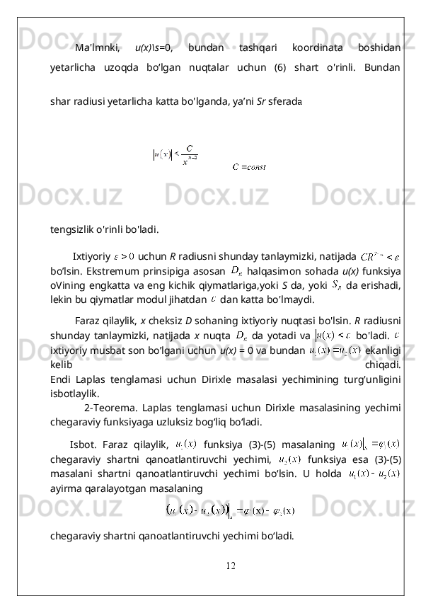 Ma'lmnki,   u(x)\s = 0,   bundan   tashqari   koordinata   boshidan
yetarlicha   uzoqda   bo‘lgan   nuqtalar   uchun   (6)   shart   o'rinli.   Bundan
shar radiusi yetarlicha katta bo'lganda, ya’ni  Sr   sferad a
           
tengsizlik o'rinli bo'ladi.  
         Ixtiyoriy   uchun  R   radiusni shunday tanlaymizki, natijada 
bo’lsin.   Ekstremum prinsipiga   asosan     halqasimon   sohada   u(x)   funksiya
oVining engkatta va eng kichik qiymatlariga,yoki   S   da, yoki     da erishadi,
lekin bu qiymatlar modul jihatdan    dan katta bo'lmaydi.
           Faraz qilaylik,  x  cheksiz  D  sohaning ixtiyoriy nuqtasi bo'lsin.   R  radiusni
shunday   tanlaymizki,   natijada   x   nuqta     da   yotadi   va     bo'ladi.  
ixtiyoriy musbat son bo’lgani uchun  u(x)  = 0 va bundan   ekanligi
kelib   chiqadi.
Endi   Laplas   tenglamasi   uchun   Dirixle   masalasi   yechimining   turg'unligini
isbotlaylik.
                2- Teorema.   Laplas   tenglamasi   uchun   Dirixle   masalasining   yechimi
chegaraviy funksiyaga uzluksiz bog‘liq bo‘ladi.
Isbot.   Faraz   qilaylik,     funksiya   (3)-(5)   masalaning  
chegaraviy   shartni   qanoatlantiruvchi   yechimi,     funksiya   esa   (3)-(5)
masalani   shartni   qanoatlantiruvchi   yechimi   bo‘lsin.   U   holda  
ayirma qaralayotgan masalaning  
chegaraviy shartni qanoatlantiruvchi yechimi bo‘ladi.  
12 