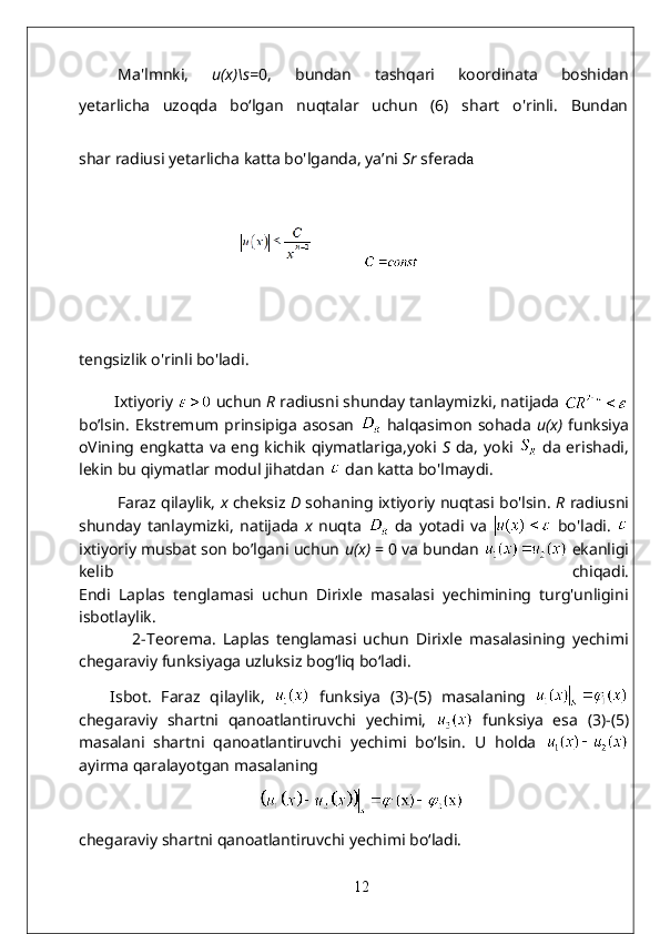 Ma'lmnki,   u(x)\s = 0,   bundan   tashqari   koordinata   boshidan
yetarlicha   uzoqda   bo‘lgan   nuqtalar   uchun   (6)   shart   o'rinli.   Bundan
shar radiusi yetarlicha katta bo'lganda, ya’ni  Sr   sferad a
           
tengsizlik o'rinli bo'ladi.  
         Ixtiyoriy   uchun  R   radiusni shunday tanlaymizki, natijada 
bo’lsin.   Ekstremum prinsipiga   asosan     halqasimon   sohada   u(x)   funksiya
oVining engkatta va eng kichik qiymatlariga,yoki   S   da, yoki     da erishadi,
lekin bu qiymatlar modul jihatdan    dan katta bo'lmaydi.
           Faraz qilaylik,  x  cheksiz  D  sohaning ixtiyoriy nuqtasi bo'lsin.   R  radiusni
shunday   tanlaymizki,   natijada   x   nuqta     da   yotadi   va     bo'ladi.  
ixtiyoriy musbat son bo’lgani uchun  u(x)  = 0 va bundan   ekanligi
kelib   chiqadi.
Endi   Laplas   tenglamasi   uchun   Dirixle   masalasi   yechimining   turg'unligini
isbotlaylik.
                2- Teorema.   Laplas   tenglamasi   uchun   Dirixle   masalasining   yechimi
chegaraviy funksiyaga uzluksiz bog‘liq bo‘ladi.
Isbot.   Faraz   qilaylik,     funksiya   (3)-(5)   masalaning  
chegaraviy   shartni   qanoatlantiruvchi   yechimi,     funksiya   esa   (3)-(5)
masalani   shartni   qanoatlantiruvchi   yechimi   bo‘lsin.   U   holda  
ayirma qaralayotgan masalaning  
chegaraviy shartni qanoatlantiruvchi yechimi bo‘ladi.  
12