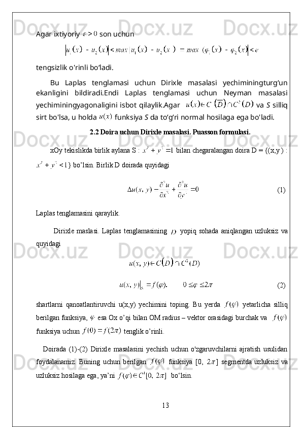 Agar ixtiyoriy   son uchun   
tengsizlik o'rinli bo‘ladi.
Bu   Laplas   tenglamasi   uchun   Dirixle   masalasi   yechiminingturg‘un
ekanligini   bildiradi.Endi   Laplas   tenglamasi   uchun   Neyman   masalasi
yechiminingyagonaligini   isbot   qilaylik.Agar       va   S   silliq
sirt bo'lsa, u holda   funksiya  S   da to‘g‘ri normal hosilaga ega bo'ladi.  
2.2 Doira uchun Dirixle masalasi. Puasson formulasi.
xOy tekislikda birlik aylana S :   bilan chegaralangan doira D = {(x,y ) :
} bo’lsin. Birlik D doirada quyidagi
                                             (1)
Laplas tenglamasini qaraylik. 
Dirixle   maslasi.   Laplas   tenglamasining     yopiq   sohada   aniqlangan   uzluksiz   va
quyidagi
                                      
                                       (2)
shartlarni   qanoatlantiruvchi   u(x,y)   yechimini   toping.   Bu   yerda     yetarlicha   silliq
berilgan funksiya,   esa Ox o’qi bilan OM radius – vektor orasidagi burchak va  
funksiya uchun   tenglik o’rinli.
Doirada   (1)-(2)   Dirixle   masalasini   yechish   uchun   o'zgaruvchilarni   ajratish   usulidan
foydalanamiz.   Buning   uchun   berilgan     funksiya   [0,   ]   segmentda   uzluksiz   va
uzluksiz hosilaga ega, ya’ni    bo‘lsin.
13 