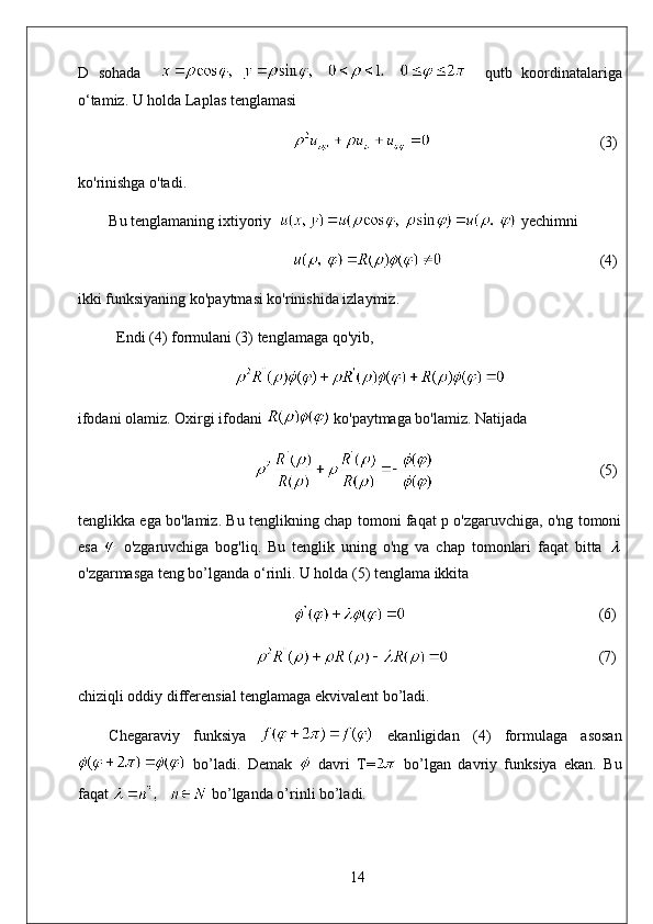 D   sohada         qutb   koordinatalariga
o‘tamiz. U holda Laplas tenglamasi
                                             (3)
ko'rinishga o'tadi. 
Bu tenglamaning ixtiyoriy    yechimni
                                          (4)
ikki funksiyaning ko'paytmasi ko'rinishida izlaymiz. 
Endi (4) formulani (3) tenglamaga qo'yib,
ifodani olamiz. Oxirgi ifodani   ko'paytmaga bo'lamiz. Natijada
                                            (5)
tenglikka ega bo'lamiz. Bu tenglikning chap tomoni faqat p o'zgaruvchiga, o'ng tomoni
esa     o'zgaruvchiga   bog'liq.   Bu   tenglik   uning   o'ng   va   chap   tomonlari   faqat   bitta  
o'zgarmasga teng bo’lganda o‘rinli. U holda (5) tenglama ikkita
                                                   (6)
                                        (7)
chiziqli oddiy differensial tenglamaga ekvivalent bo’ladi.
Chegaraviy   funksiya     ekanligidan   (4)   formulaga   asosan
  bo’ladi.   Demak     davri   T=   bo’lgan   davriy   funksiya   ekan.   Bu
faqat   bo’lganda o’rinli bo’ladi.
14 