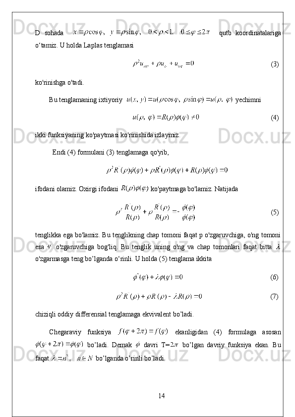 D   sohada         qutb   koordinatalariga
o‘tamiz. U holda Laplas tenglamasi
                                             (3)
ko'rinishga o'tadi. 
Bu tenglamaning ixtiyoriy    yechimni
                                          (4)
ikki funksiyaning ko'paytmasi ko'rinishida izlaymiz. 
Endi (4) formulani (3) tenglamaga qo'yib,
ifodani olamiz. Oxirgi ifodani   ko'paytmaga bo'lamiz. Natijada
                                            (5)
tenglikka ega bo'lamiz. Bu tenglikning chap tomoni faqat p o'zgaruvchiga, o'ng tomoni
esa     o'zgaruvchiga   bog'liq.   Bu   tenglik   uning   o'ng   va   chap   tomonlari   faqat   bitta  
o'zgarmasga teng bo’lganda o‘rinli. U holda (5) tenglama ikkita
                                                   (6)
                                        (7)
chiziqli oddiy differensial tenglamaga ekvivalent bo’ladi.
Chegaraviy   funksiya     ekanligidan   (4)   formulaga   asosan
  bo’ladi.   Demak     davri   T=   bo’lgan   davriy   funksiya   ekan.   Bu
faqat   bo’lganda o’rinli bo’ladi.
14