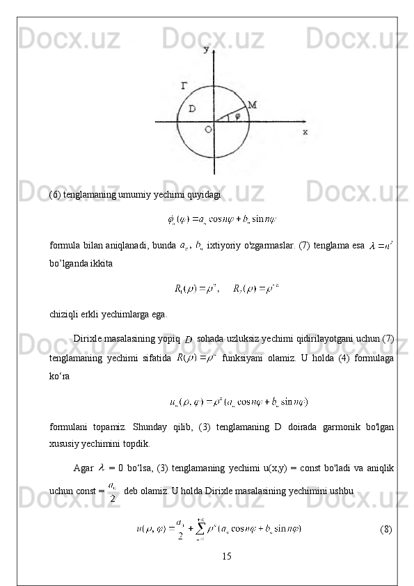 (6) tenglamaning umumiy yechimi quyidagi
formula bilan aniqlanadi, bunda     ixtiyoriy o'zgarmaslar. (7) tenglama esa  
bo’lganda ikkita
chiziqli erkli yechimlarga ega. 
Dirixle masalasining yopiq   sohada uzluksiz yechimi qidirilayotgani uchun (7)
tenglamaning   yechimi   sifatida     funksiyani   olamiz.   U   holda   (4)   formulaga
ko‘ra
formulani   topamiz.   Shunday   qilib,   (3)   tenglamaning   D   doirada   garmonik   bo'lgan
xususiy yechimini topdik. 
Agar     =   0   bo‘lsa,   (3)   tenglamaning   yechimi   u(x,y)   =   const   bo'ladi   va   aniqlik
uchun const =    deb olamiz. U holda Dirixle masalasining yechimini ushbu
                                 (8)
15 