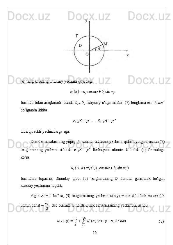 (6) tenglamaning umumiy yechimi quyidagi
formula bilan aniqlanadi, bunda     ixtiyoriy o'zgarmaslar. (7) tenglama esa  
bo’lganda ikkita
chiziqli erkli yechimlarga ega. 
Dirixle masalasining yopiq   sohada uzluksiz yechimi qidirilayotgani uchun (7)
tenglamaning   yechimi   sifatida     funksiyani   olamiz.   U   holda   (4)   formulaga
ko‘ra
formulani   topamiz.   Shunday   qilib,   (3)   tenglamaning   D   doirada   garmonik   bo'lgan
xususiy yechimini topdik. 
Agar     =   0   bo‘lsa,   (3)   tenglamaning   yechimi   u(x,y)   =   const   bo'ladi   va   aniqlik
uchun const =    deb olamiz. U holda Dirixle masalasining yechimini ushbu
                                 (8)
15