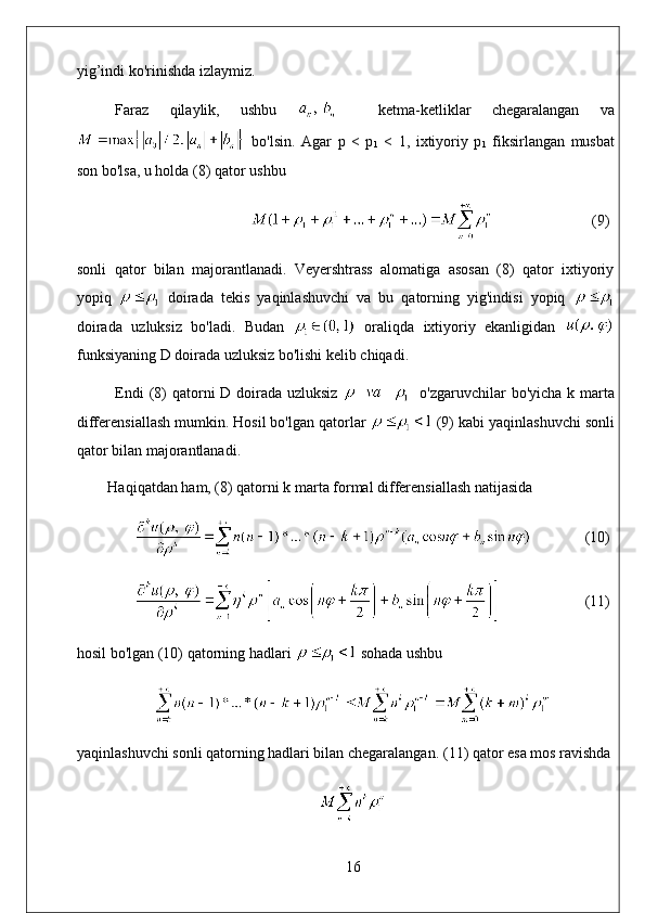 yig’indi ko'rinishda izlaymiz. 
Faraz   qilaylik,   ushbu       ketma-ketliklar   chegaralangan   va
  bo'lsin.   Agar   p   <   p
1   <   1,   ixtiyoriy   p
1   fiksirlangan   musbat
son bo'lsa, u holda (8) qator ushbu
                           (9)
sonli   qator   bilan   majorantlanadi.   Veyershtrass   alomatiga   asosan   (8)   qator   ixtiyoriy
yopiq     doirada   tekis   yaqinlashuvchi   va   bu   qatorning   yig'indisi   yopiq  
doirada   uzluksiz   bo'ladi.   Budan     oraliqda   ixtiyoriy   ekanligidan  
funksiyaning D doirada uzluksiz bo'lishi kelib chiqadi. 
Endi  (8) qatorni D doirada uzluksiz      o'zgaruvchilar bo'yicha k marta
differensiallash mumkin. Hosil bo'lgan qatorlar   (9) kabi yaqinlashuvchi sonli
qator bilan majorantlanadi. 
Haqiqatdan ham, (8) qatorni k marta formal differensiallash natijasida
               (10)
                       (11)
hosil bo'lgan (10) qatorning hadlari   sohada ushbu
yaqinlashuvchi sonli qatorning hadlari bilan chegaralangan.  (11) qator esa mos ravishda
16 