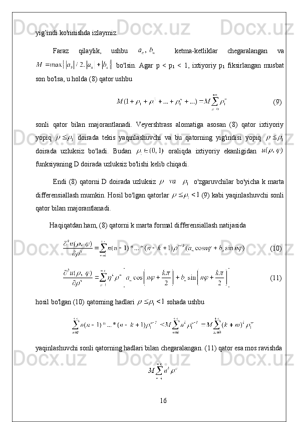 yig’indi ko'rinishda izlaymiz. 
Faraz   qilaylik,   ushbu       ketma-ketliklar   chegaralangan   va
  bo'lsin.   Agar   p   <   p
1   <   1,   ixtiyoriy   p
1   fiksirlangan   musbat
son bo'lsa, u holda (8) qator ushbu
                           (9)
sonli   qator   bilan   majorantlanadi.   Veyershtrass   alomatiga   asosan   (8)   qator   ixtiyoriy
yopiq     doirada   tekis   yaqinlashuvchi   va   bu   qatorning   yig'indisi   yopiq  
doirada   uzluksiz   bo'ladi.   Budan     oraliqda   ixtiyoriy   ekanligidan  
funksiyaning D doirada uzluksiz bo'lishi kelib chiqadi. 
Endi  (8) qatorni D doirada uzluksiz      o'zgaruvchilar bo'yicha k marta
differensiallash mumkin. Hosil bo'lgan qatorlar   (9) kabi yaqinlashuvchi sonli
qator bilan majorantlanadi. 
Haqiqatdan ham, (8) qatorni k marta formal differensiallash natijasida
               (10)
                       (11)
hosil bo'lgan (10) qatorning hadlari   sohada ushbu
yaqinlashuvchi sonli qatorning hadlari bilan chegaralangan.  (11) qator esa mos ravishda
16