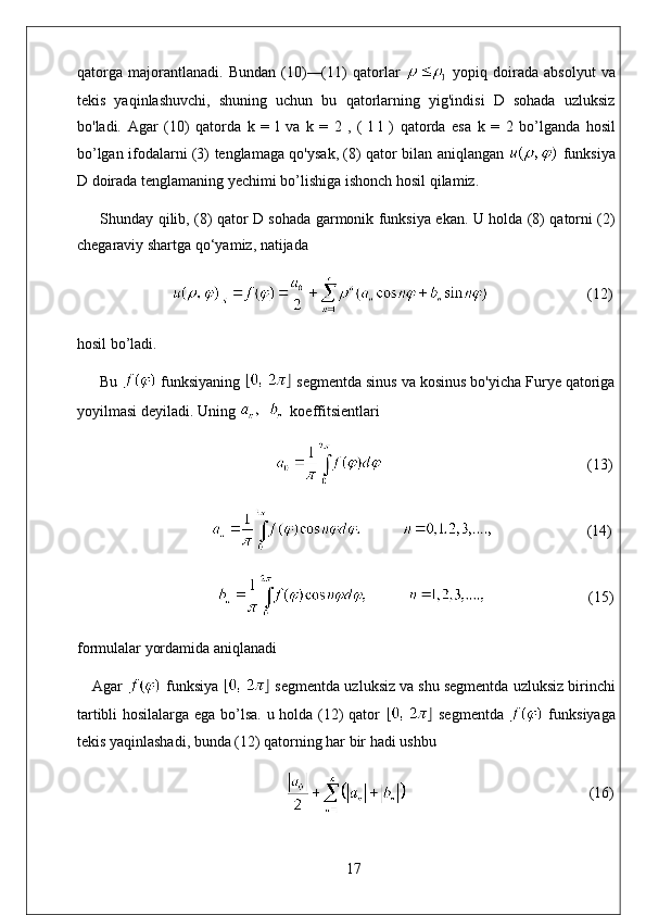 qatorga   majorantlanadi.   Bundan   (10)—(11)   qatorlar     yopiq   doirada   absolyut   va
tekis   yaqinlashuvchi,   shuning   uchun   bu   qatorlarning   yig'indisi   D   sohada   uzluksiz
bo'ladi.   Agar   (10)   qatorda   k   =   l   va   k   =   2   ,   (   l   l   )   qatorda   esa   k   =   2   bo ’ lganda   hosil
bo ’ lgan   ifodalarni   (3)   tenglamaga   qo ' ysak , (8)   qator   bilan   aniqlangan     funksiya
D   doirada   tenglamaning   yechimi   bo ’ lishiga   ishonch   hosil   qilamiz .
Shunday qilib, (8) qator D sohada garmonik funksiya ekan. U holda (8) qatorni (2)
chegaraviy shartga qo‘yamiz, natijada
                           (12)
hosil bo’ladi. 
Bu   funksiyaning   segmentda sinus va kosinus bo'yicha Furye qatoriga
yoyilmasi deyiladi. Uning    koeffitsientlari
                                                                                                        (13)
                          (14)
                                                              (15)
formulalar yordamida aniqlanadi
Agar   funksiya   segmentda uzluksiz va shu segmentda uzluksiz birinchi
tartibli hosilalarga ega bo’lsa. u holda (12) qator     segmentda     funksiyaga
tekis yaqinlashadi, bunda (12) qatorning har bir hadi ushbu
                                                 (16)
17 