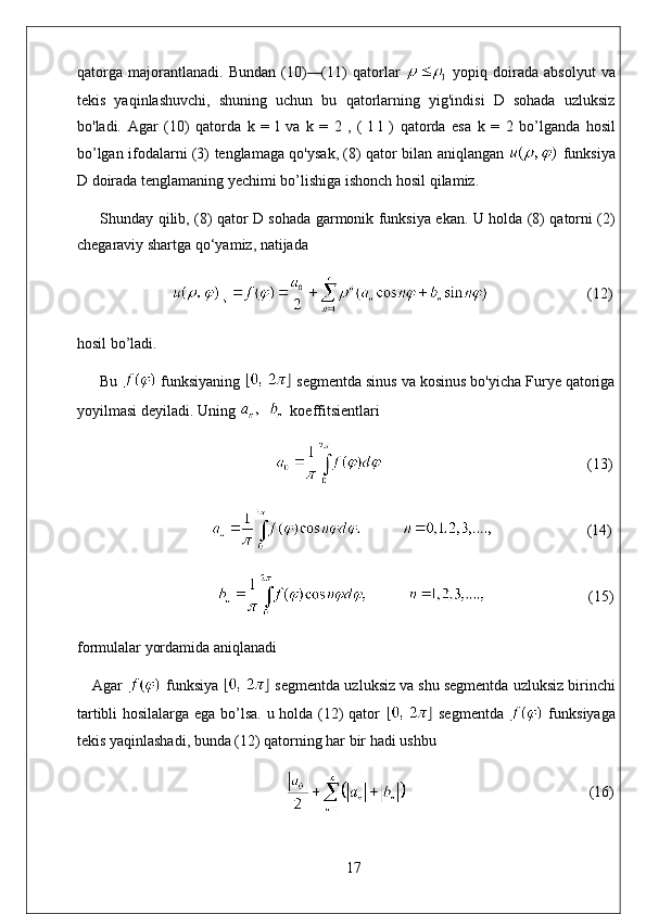 qatorga   majorantlanadi.   Bundan   (10)—(11)   qatorlar     yopiq   doirada   absolyut   va
tekis   yaqinlashuvchi,   shuning   uchun   bu   qatorlarning   yig'indisi   D   sohada   uzluksiz
bo'ladi.   Agar   (10)   qatorda   k   =   l   va   k   =   2   ,   (   l   l   )   qatorda   esa   k   =   2   bo ’ lganda   hosil
bo ’ lgan   ifodalarni   (3)   tenglamaga   qo ' ysak , (8)   qator   bilan   aniqlangan     funksiya
D   doirada   tenglamaning   yechimi   bo ’ lishiga   ishonch   hosil   qilamiz .
Shunday qilib, (8) qator D sohada garmonik funksiya ekan. U holda (8) qatorni (2)
chegaraviy shartga qo‘yamiz, natijada
                           (12)
hosil bo’ladi. 
Bu   funksiyaning   segmentda sinus va kosinus bo'yicha Furye qatoriga
yoyilmasi deyiladi. Uning    koeffitsientlari
                                                                                                        (13)
                          (14)
                                                              (15)
formulalar yordamida aniqlanadi
Agar   funksiya   segmentda uzluksiz va shu segmentda uzluksiz birinchi
tartibli hosilalarga ega bo’lsa. u holda (12) qator     segmentda     funksiyaga
tekis yaqinlashadi, bunda (12) qatorning har bir hadi ushbu
                                                 (16)
17