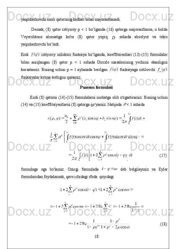 yaqinlashuvchi sonli qatorning hadlari bilan majorantlanadi. 
Demak,  (8)  qator   ixtiyoriy  p  <  1  bo’lganda  (16)  qatorga  majorantlansa,  u  holda
Veyershtrass   alomatiga   ko'ra   (8)   qator   yopiq     sohada   absolyut   va   tekis
yaqinlashuvchi bo’ladi. 
Endi     ixtiyoriy   uzluksiz   funksiya   bo’lganda,   koeffitsientlari   (13)-(15)   formulalar
bilan   aniqlangan   (8)   qator   p   <   1   sohada   Dirixle   masalasining   yechimi   ekanligini
korsatamiz.  Buning uchun  p = 1 aylanada berilgan     funksiyaga  intiluvchi  
funksiyalar ketma-ketligini quramiz.
Puasson formulasi
        Endi (8) qatorni (14)-(15) formulalarni inobatga olib o'zgartiramiz. Buning uchun
(14) va (15) koeffitsiyentlarni (8) qatorga qo'yamiz. Natijada  < 1 sohada
                           (17)
formulaga   ega   bo'lamiz.   Oxirgi   formulada     deb   belgilaymiz   va   Eyler
formulasidan foydalansak, qavs ichidagi ifoda  quyidagi
                              (18)
18 