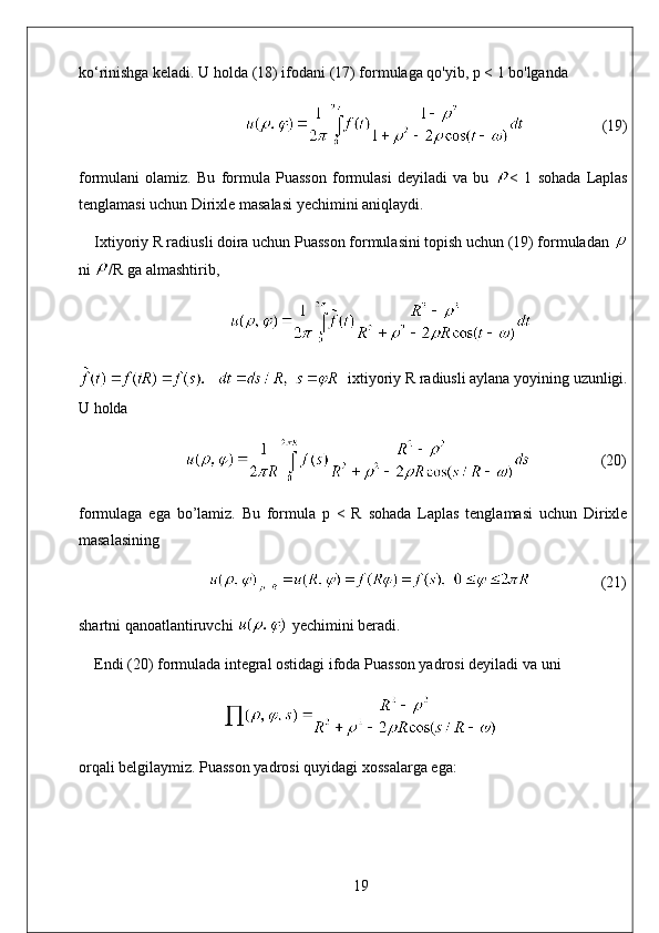 ko‘rinishga keladi. U holda (18) ifodani (17) formulaga qo'yib, p < 1 bo'lganda
                                                             (19)
formulani   olamiz.   Bu   formula   Puasson   formulasi   deyiladi   va   bu   <   1   sohada   Laplas
tenglamasi uchun Dirixle masalasi yechimini aniqlaydi. 
Ixtiyoriy R radiusli doira uchun Puasson formulasini topish uchun (19) formuladan 
ni  /R ga almashtirib,
   ixtiyoriy R radiusli aylana yoyining uzunligi.
U holda
                       (20)
formulaga   ega   bo’lamiz.   Bu   formula   p   <   R   sohada   Laplas   tenglamasi   uchun   Dirixle
masalasining
                             (21)
shartni qanoatlantiruvchi   yechimini beradi.
Endi (20) formulada integral ostidagi ifoda Puasson yadrosi deyiladi va uni
orqali belgilaymiz. Puasson yadrosi quyidagi xossalarga ega:
19 