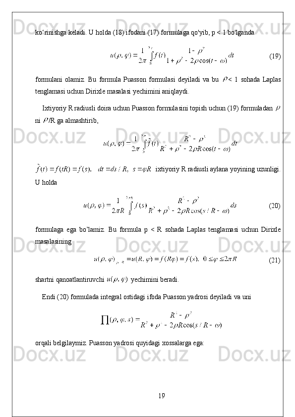 ko‘rinishga keladi. U holda (18) ifodani (17) formulaga qo'yib, p < 1 bo'lganda
                                                             (19)
formulani   olamiz.   Bu   formula   Puasson   formulasi   deyiladi   va   bu   <   1   sohada   Laplas
tenglamasi uchun Dirixle masalasi yechimini aniqlaydi. 
Ixtiyoriy R radiusli doira uchun Puasson formulasini topish uchun (19) formuladan 
ni  /R ga almashtirib,
   ixtiyoriy R radiusli aylana yoyining uzunligi.
U holda
                       (20)
formulaga   ega   bo’lamiz.   Bu   formula   p   <   R   sohada   Laplas   tenglamasi   uchun   Dirixle
masalasining
                             (21)
shartni qanoatlantiruvchi   yechimini beradi.
Endi (20) formulada integral ostidagi ifoda Puasson yadrosi deyiladi va uni
orqali belgilaymiz. Puasson yadrosi quyidagi xossalarga ega:
19