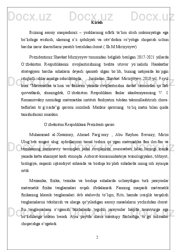 Kirish
Bizning   asosiy   maqsadimiz   –   yoshlarning   sifatli   ta’lim   olish   imkoniyatiga   ega
bo’lishiga   erishish,   ularning   o’z   qobiliyati   va   iste’dodini   ro’yobga   chiqarish   uchun
barcha zarur sharoitlarni yaratib berishdan iborat.( Sh.M.Mirziyoyev)
Prezidentimiz Shavkat Mirziyoyev tomonidan belgilab berilgan 2017-2021 yillarda
O`zbekiston   Respublikasini   rivojlantirishning   beshta   utuvor   yo`nalishi   Harakatlar
strategiyasi   barcha   sohalarni   deyarli   qamrab   olgan   bo`lib,   buning   natijasida   ko`pgin
istiqbolli ishlar amalga oshirilmoqda.  Jumladan   Shavkat   Mirziyoyev   2019-yil   9-iyul
kuni   “Matematika   ta`limi   va   fanlarini   yanada   rivojlantirishni   davlat   tomonidan   qo`llab
quvvatkash,   shuningdek,   O`zbekiston   Respublikasi   fanlar   akademiyasining   V.   I.
Romanovskiy   nomidagi   matematika   instituti   faoliyatini   tubdan   takomillashtirish   chora-
tadbirlari   to`g`risida”gi   qarorni   imzoladi.   Mazkur   qarorning     to`liq   matni   bilan   quida
tanishishimiz mumkin.
O`zbekiston Respublikasi Prezidenti qarori:
Muhammad   al-Xorazmiy,   Ahmad   Farg`oniy   ,   Abu   Rayhon   Beruniy,   Mirzo
Ulug`bek   singari   ulug`   ajdodlarimiz   tamal   toshini   qo`ygan   matematika   fani   ilm-fan   va
texnikaning   zamonaviy   tarmoqlari   jadal   rivojlanishi   munosabati   bilan   hozirgi   kunda
yanada katta ahamiyat kasb etmoqda. Axborot-kommunikatsiya texnologiyalari, tibbiyot,
biologiya,   raqamli   iqtisodiyot   sohasida   va   boshqa   ko`plab   sohalarda   uning   roli   ayniqsa
ortdi. 
Mexanika,   fizika,   texnika   va   boshqa   sohalarda   uchraydigan   turli   jarayonlar
matematik   fizika   tenglamalari   orqali   ifodalanadi.   Fanning   maqsadi   matematik
fizikaning   klassik   tenglamalari   deb   ataluvchi   to‘lqin,   Rits,   hamda   issiqlik   tarqalish
tenglamalarini   tekshirish   va   ularga   qo‘yiladigan   asosiy   masalalarni   yechishdan   iborat.
Bu   tenglamalarni   o‘rganish   talabalarda   tegishli   jarayonlar   haqida   tasavvurga   ega
bo‘lishlariga   imkon   beradi.   Ayni   paytda   ularni   mantiqiy   fikrlashga,   to‘gri   xulosalar
chiqarishga o‘rgatadi.
2 