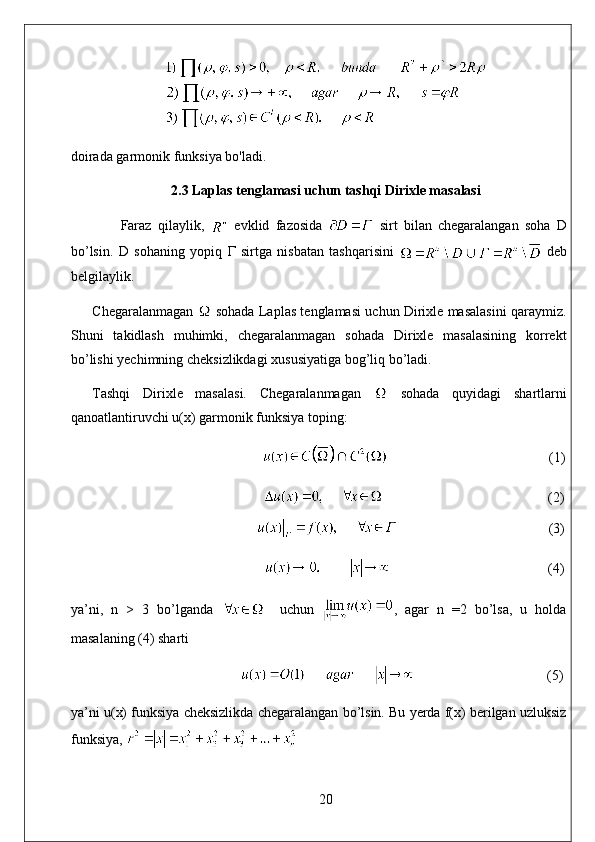 doirada garmonik funksiya bo'ladi.
2.3 Laplas tenglamasi uchun tashqi Dirixle masalasi
  Faraz   qilaylik,     evklid   fazosida     sirt   bilan   chegaralangan   soha   D
bo’lsin.   D   sohaning   yopiq   Г   sirtga   nisbatan   tashqarisini     deb
belgilaylik. 
Chegaralanmagan    sohada Laplas tenglamasi uchun Dirixle masalasini qaraymiz.
Shuni   takidlash   muhimki,   chegaralanmagan   sohada   Dirixle   masalasining   korrekt
bo’lishi yechimning cheksizlikdagi xususiyatiga bog’liq bo’ladi. 
Tashqi   Dirixle   masalasi.   Chegaralanmagan     sohada   quyidagi   shartlarni
qanoatlantiruvchi u(x) garmonik funksiya toping:
                                               (1)
                                                                                                    (2)
                                                                                        (3)
                                                   (4)
ya’ni,   n   >   3   bo’lganda       uchun   ,   agar   n   =2   bo’lsa,   u   holda
masalaning (4) sharti 
                                      (5)
ya’ni u(x) funksiya cheksizlikda chegaralangan bo’lsin. Bu yerda f(x) berilgan uzluksiz
funksiya, 
20 