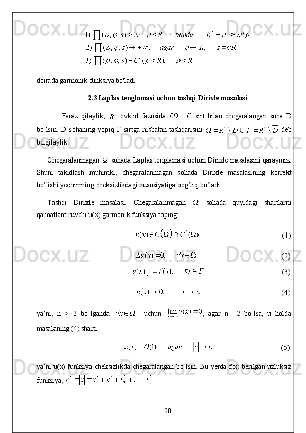 doirada garmonik funksiya bo'ladi.
2.3 Laplas tenglamasi uchun tashqi Dirixle masalasi
  Faraz   qilaylik,     evklid   fazosida     sirt   bilan   chegaralangan   soha   D
bo’lsin.   D   sohaning   yopiq   Г   sirtga   nisbatan   tashqarisini     deb
belgilaylik. 
Chegaralanmagan    sohada Laplas tenglamasi uchun Dirixle masalasini qaraymiz.
Shuni   takidlash   muhimki,   chegaralanmagan   sohada   Dirixle   masalasining   korrekt
bo’lishi yechimning cheksizlikdagi xususiyatiga bog’liq bo’ladi. 
Tashqi   Dirixle   masalasi.   Chegaralanmagan     sohada   quyidagi   shartlarni
qanoatlantiruvchi u(x) garmonik funksiya toping:
                                               (1)
                                                                                                    (2)
                                                                                        (3)
                                                   (4)
ya’ni,   n   >   3   bo’lganda       uchun   ,   agar   n   =2   bo’lsa,   u   holda
masalaning (4) sharti 
                                      (5)
ya’ni u(x) funksiya cheksizlikda chegaralangan bo’lsin. Bu yerda f(x) berilgan uzluksiz
funksiya, 
20