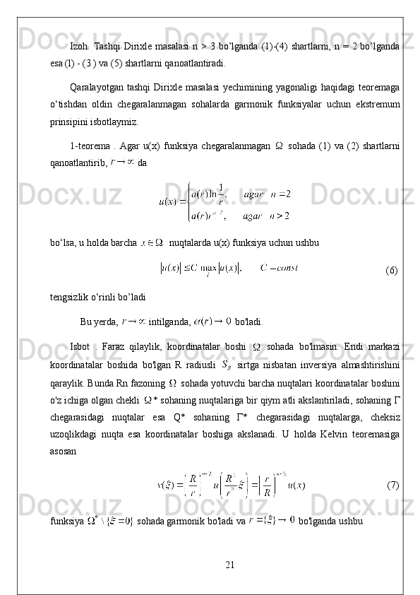 Izoh .   Tashqi  Dirixle masalasi  n > 3 bo’lganda (1)-(4)  shartlarni, n = 2 bo’lganda
esa (l) - (3 ) va (5) shartlarni qanoatlantiradi. 
Qaralayotgan  tashqi   Dirixle   masalasi   yechimining   yagonaligi   haqidagi   teoremaga
o‘tishdan   oldin   chegaralanmagan   sohalarda   garmonik   funksiyalar   uchun   ekstremum
prinsipini isbotlaymiz. 
1-teorema   .   Agar   u(x)   funksiya   chegaralanmagan     sohada   (1)   va   (2)   shartlarni
qanoatlantirib,   da
bo‘lsa, u holda barcha    nuqtalarda u(x) funksiya uchun ushbu
                                    (6)
tengsizlik o‘rinli bo’ladi
Bu yerda,   intilganda,   bo'ladi. 
Isbot   .   Faraz   qilaylik,   koordinatalar   boshi     sohada   bo'lmasin.   Endi   markazi
koordinatalar   boshida   bo'lgan   R   radiusli     sirtga   nisbatan   inversiya   almashtirishini
qaraylik. Bunda Rn fazoning   sohada yotuvchi barcha nuqtalari koordinatalar boshini
o'z ichiga olgan chekli  * sohaning nuqtalariga bir qiym atli akslantiriladi, sohaning  Г
chegarasidagi   nuqtalar   esa   Q*   sohaning   Г *   chegarasidagi   nuqtalarga,   cheksiz
uzoqlikdagi   nuqta   esa   koordinatalar   boshiga   akslanadi.   U   holda   Kelvin   teoremasiga
asosan
                                  (7)
funksiya   sohada garmonik bo'ladi va   bo'lganda ushbu
21 