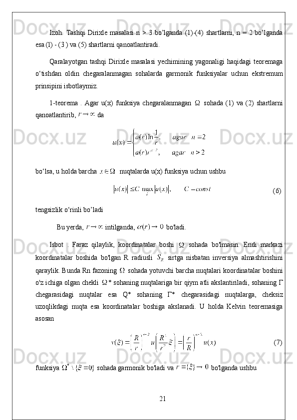 Izoh .   Tashqi  Dirixle masalasi  n > 3 bo’lganda (1)-(4)  shartlarni, n = 2 bo’lganda
esa (l) - (3 ) va (5) shartlarni qanoatlantiradi. 
Qaralayotgan  tashqi   Dirixle   masalasi   yechimining   yagonaligi   haqidagi   teoremaga
o‘tishdan   oldin   chegaralanmagan   sohalarda   garmonik   funksiyalar   uchun   ekstremum
prinsipini isbotlaymiz. 
1-teorema   .   Agar   u(x)   funksiya   chegaralanmagan     sohada   (1)   va   (2)   shartlarni
qanoatlantirib,   da
bo‘lsa, u holda barcha    nuqtalarda u(x) funksiya uchun ushbu
                                    (6)
tengsizlik o‘rinli bo’ladi
Bu yerda,   intilganda,   bo'ladi. 
Isbot   .   Faraz   qilaylik,   koordinatalar   boshi     sohada   bo'lmasin.   Endi   markazi
koordinatalar   boshida   bo'lgan   R   radiusli     sirtga   nisbatan   inversiya   almashtirishini
qaraylik. Bunda Rn fazoning   sohada yotuvchi barcha nuqtalari koordinatalar boshini
o'z ichiga olgan chekli  * sohaning nuqtalariga bir qiym atli akslantiriladi, sohaning  Г
chegarasidagi   nuqtalar   esa   Q*   sohaning   Г *   chegarasidagi   nuqtalarga,   cheksiz
uzoqlikdagi   nuqta   esa   koordinatalar   boshiga   akslanadi.   U   holda   Kelvin   teoremasiga
asosan
                                  (7)
funksiya   sohada garmonik bo'ladi va   bo'lganda ushbu
21