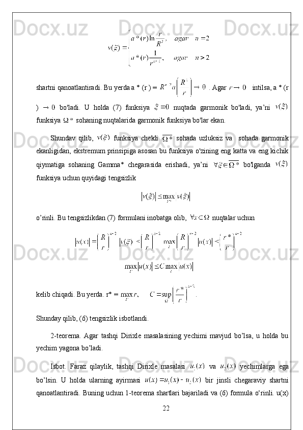 shartni qanoatlantiradi. Bu yerda a * (r ) =   . Agar     intilsa, a * (r
)     bo'ladi.   U   holda   (7)   funksiya     nuqtada   garmonik   bo'ladi,   ya’ni  
funksiya   sohaning nuqtalarida garmonik funksiya bo'lar ekan. 
Shundav   qilib,     funksiya   chekli     sohada   uzluksiz   va     sohada   garmonik
ekanligidan, ekstremum prinsipiga asosan bu funksiya o'zining eng katta va eng kichik
qiymatiga   sohaning   Gamma*   chegarasida   erishadi,   ya’ni     bo'lganda  
funksiya uchun quyidagi tengsizlik
o’rinli. Bu tengsizlikdan (7) formulani inobatga olib,   nuqtalar uchun
kelib chiqadi. Bu yerda. r* =  . 
Shunday qilib, (6) tengsizlik isbotlandi.
2-teorema.   Agar   tashqi   Dirixle   masalasining   yechimi   mavjud   bo’lsa,   u   holda   bu
yechim yagona bo’ladi.
Isbot.   Faraz   qilaylik,   tashqi   Dirixle   masalasi     va     yechimlarga   ega
bo’lsin.   U   holda   ularning   ayirmasi     bir   jinsli   chegaraviy   shartni
qanoatlantiradi. Buning uchun 1-teorema shartlari bajariladi va (6) formula o‘rinli. u(x)
22 