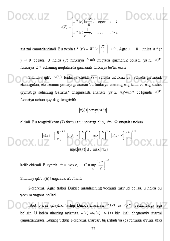 shartni qanoatlantiradi. Bu yerda a * (r ) =   . Agar     intilsa, a * (r
)     bo'ladi.   U   holda   (7)   funksiya     nuqtada   garmonik   bo'ladi,   ya’ni  
funksiya   sohaning nuqtalarida garmonik funksiya bo'lar ekan. 
Shundav   qilib,     funksiya   chekli     sohada   uzluksiz   va     sohada   garmonik
ekanligidan, ekstremum prinsipiga asosan bu funksiya o'zining eng katta va eng kichik
qiymatiga   sohaning   Gamma*   chegarasida   erishadi,   ya’ni     bo'lganda  
funksiya uchun quyidagi tengsizlik
o’rinli. Bu tengsizlikdan (7) formulani inobatga olib,   nuqtalar uchun
kelib chiqadi. Bu yerda. r* =  . 
Shunday qilib, (6) tengsizlik isbotlandi.
2-teorema.   Agar   tashqi   Dirixle   masalasining   yechimi   mavjud   bo’lsa,   u   holda   bu
yechim yagona bo’ladi.
Isbot.   Faraz   qilaylik,   tashqi   Dirixle   masalasi     va     yechimlarga   ega
bo’lsin.   U   holda   ularning   ayirmasi     bir   jinsli   chegaraviy   shartni
qanoatlantiradi. Buning uchun 1-teorema shartlari bajariladi va (6) formula o‘rinli. u(x)
22