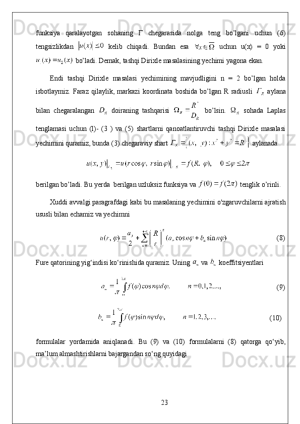 funksiya   qaralayotgan   sohaning   Г   chegarasida   nolga   teng   bo’lgani   uchun   (6)
tengsizlikdan     kelib   chiqadi.   Bundan   esa     uchun   u(x)   =   0   yoki
 bo’ladi. Demak, tashqi Dirixle masalasining yechimi yagona ekan.
Endi   tashqi   Dirixle   masalasi   yechimining   mavjudligini   n   =   2   bo’lgan   holda
isbotlaymiz.   Faraz   qilaylik,   markazi   koordinata   boshida   bo’lgan   R   radiusli     aylana
bilan   chegaralangan     doiraning   tashqarisi     bo’lsin.     sohada   Laplas
tenglamasi   uchun   (l)-   (3   )   va   (5)   shartlarni   qanoatlantiruvchi   tashqi   Dirixle   masalasi
yechimini quramiz, bunda (3) chegaraviy shart   aylanada
berilgan bo’ladi. Bu yerda  berilgan uzluksiz funksiya va   tenglik o’rinli.
Xuddi avvalgi paragrafdagi kabi bu masalaning yechimini o'zgaruvchilarni ajratish
ususli bilan echamiz va yechimni
                                                              (8)
Fure qatorining yig‘indisi ko‘rinishida quramiz. Uning   va   koeffitsiyentlari
                                     (9)
                               (10)
formulalar   yordamida   aniqlanadi.   Bu   (9)   va   (10)   formulalarni   (8)   qatorga   qo‘yib,
ma’lum almashtirishlarni bajargandan so‘ng quyidagi
23 