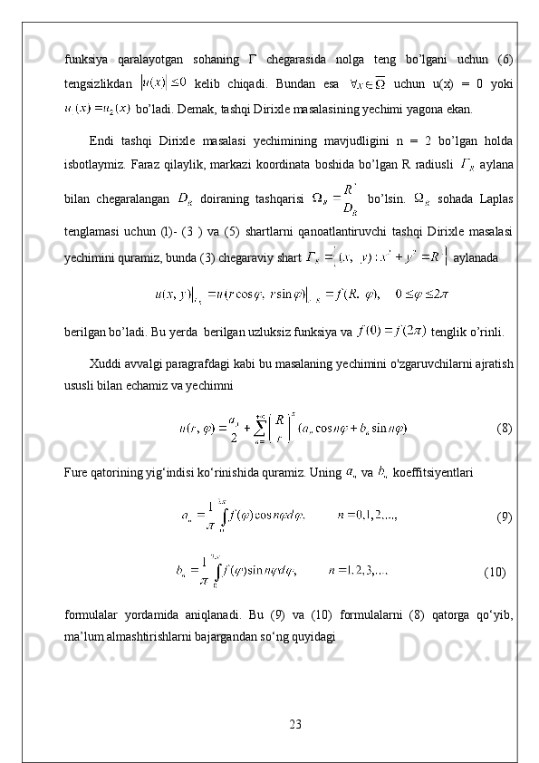 funksiya   qaralayotgan   sohaning   Г   chegarasida   nolga   teng   bo’lgani   uchun   (6)
tengsizlikdan     kelib   chiqadi.   Bundan   esa     uchun   u(x)   =   0   yoki
 bo’ladi. Demak, tashqi Dirixle masalasining yechimi yagona ekan.
Endi   tashqi   Dirixle   masalasi   yechimining   mavjudligini   n   =   2   bo’lgan   holda
isbotlaymiz.   Faraz   qilaylik,   markazi   koordinata   boshida   bo’lgan   R   radiusli     aylana
bilan   chegaralangan     doiraning   tashqarisi     bo’lsin.     sohada   Laplas
tenglamasi   uchun   (l)-   (3   )   va   (5)   shartlarni   qanoatlantiruvchi   tashqi   Dirixle   masalasi
yechimini quramiz, bunda (3) chegaraviy shart   aylanada
berilgan bo’ladi. Bu yerda  berilgan uzluksiz funksiya va   tenglik o’rinli.
Xuddi avvalgi paragrafdagi kabi bu masalaning yechimini o'zgaruvchilarni ajratish
ususli bilan echamiz va yechimni
                                                              (8)
Fure qatorining yig‘indisi ko‘rinishida quramiz. Uning   va   koeffitsiyentlari
                                     (9)
                               (10)
formulalar   yordamida   aniqlanadi.   Bu   (9)   va   (10)   formulalarni   (8)   qatorga   qo‘yib,
ma’lum almashtirishlarni bajargandan so‘ng quyidagi
23