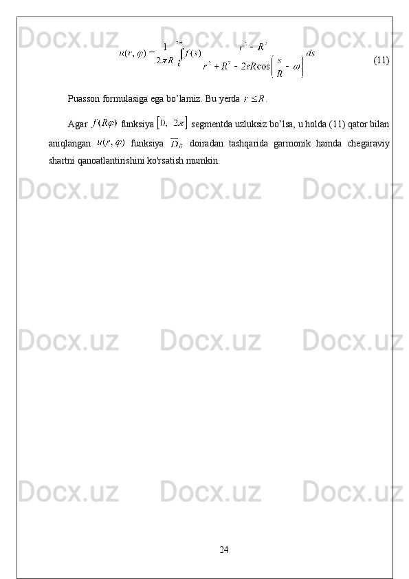                                                            (11)
Puasson formulasiga ega bo’lamiz. Bu yerda  . 
Agar   funksiya   segmentda uzluksiz bo’lsa, u holda (11) qator bilan
aniqlangan     funksiya     doiradan   tashqarida   garmonik   hamda   chegaraviy
shartni qanoatlantirishini ko'rsatish mumkin.
24 