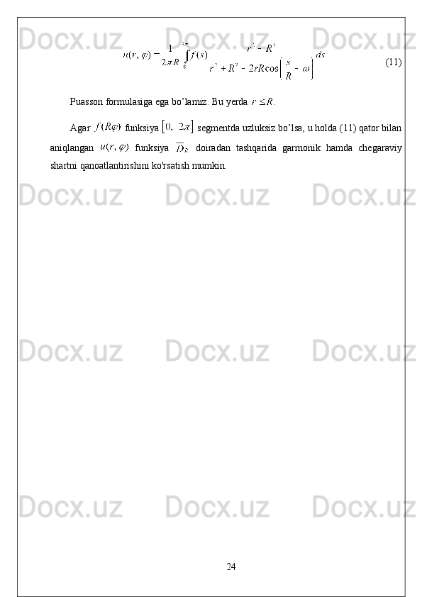 (11)
Puasson formulasiga ega bo’lamiz. Bu yerda  . 
Agar   funksiya   segmentda uzluksiz bo’lsa, u holda (11) qator bilan
aniqlangan     funksiya     doiradan   tashqarida   garmonik   hamda   chegaraviy
shartni qanoatlantirishini ko'rsatish mumkin.
24