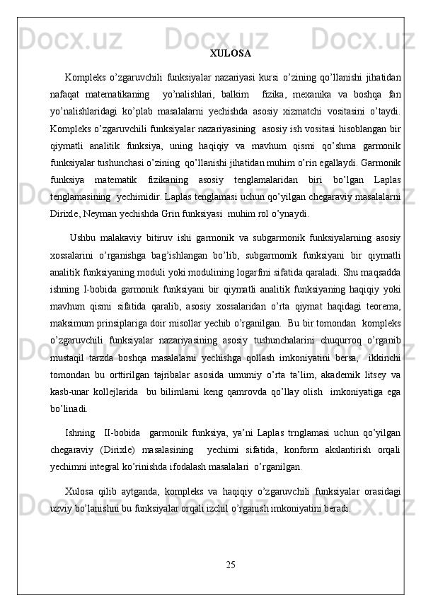 XULOSA
Kompleks   o’zgaruvchili   funksiyalar   nazariyasi   kursi   o’zining   qo’llanishi   jihatidan
nafaqat   matematikaning     yo’nalishlari,   balkim     fizika,   mexanika   va   boshqa   fan
yo’nalishlaridagi   ko’plab   masalalarni   yechishda   asosiy   xizmatchi   vositasini   o’taydi.
Kompleks o’zgaruvchili funksiyalar nazariyasining   asosiy ish vositasi  hisoblangan bir
qiymatli   analitik   funksiya,   uning   haqiqiy   va   mavhum   qismi   qo’shma   garmonik
funksiyalar tushunchasi o’zining  qo’llanishi jihatidan muhim o’rin egallaydi. Garmonik
funksiya   matematik   fizikaning   asosiy   tenglamalaridan   biri   bo’lgan   Laplas
tenglamasining   yechimidir. Laplas tenglamasi uchun qo’yilgan chegaraviy masalalarni
Dirixle, Neyman yechishda Grin funksiyasi  muhim rol o’ynaydi.
  Ushbu   malakaviy   bitiruv   ishi   garmonik   va   subgarmonik   funksiyalarning   asosiy
xossalarini   o’rganishga   bag’ishlangan   bo’lib,   subgarmonik   funksiyani   bir   qiymatli
analitik funksiyaning moduli yoki modulining logarfmi sifatida qaraladi. Shu maqsadda
ishning   I-bobida   garmonik   funksiyani   bir   qiymatli   analitik   funksiyaning   haqiqiy   yoki
mavhum   qismi   sifatida   qaralib,   asosiy   xossalaridan   o’rta   qiymat   haqidagi   teorema,
maksimum prinsiplariga doir misollar yechib o’rganilgan.  Bu bir tomondan  kompleks
o’zgaruvchili   funksiyalar   nazariyasining   asosiy   tushunchalarini   chuqurroq   o’rganib
mustaqil   tarzda   boshqa   masalalarni   yechishga   qollash   imkoniyatini   bersa,     ikkinchi
tomondan   bu   orttirilgan   tajribalar   asosida   umumiy   o’rta   ta’lim,   akademik   litsey   va
kasb-unar   kollejlarida     bu   bilimlarni   keng   qamrovda   qo’llay   olish     imkoniyatiga   ega
bo’linadi.   
Ishning     II-bobida     garmonik   funksiya,   ya’ni   Laplas   trnglamasi   uchun   qo’yilgan
chegaraviy   (Dirixle)   masalasining     yechimi   sifatida,   konform   akslantirish   orqali
yechimni integral ko’rinishda ifodalash masalalari  o’rganilgan. 
Xulosa   qilib   aytganda,   kompleks   va   haqiqiy   o’zgaruvchili   funksiyalar   orasidagi
uzviy bo’lanishni bu funksiyalar orqali izchil o’rganish imkoniyatini beradi. 
25 