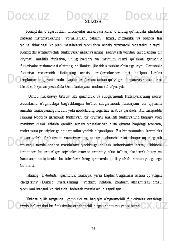 XULOSA
Kompleks   o’zgaruvchili   funksiyalar   nazariyasi   kursi   o’zining   qo’llanishi   jihatidan
nafaqat   matematikaning     yo’nalishlari,   balkim     fizika,   mexanika   va   boshqa   fan
yo’nalishlaridagi   ko’plab   masalalarni   yechishda   asosiy   xizmatchi   vositasini   o’taydi.
Kompleks o’zgaruvchili funksiyalar nazariyasining   asosiy ish vositasi  hisoblangan bir
qiymatli   analitik   funksiya,   uning   haqiqiy   va   mavhum   qismi   qo’shma   garmonik
funksiyalar tushunchasi o’zining  qo’llanishi jihatidan muhim o’rin egallaydi. Garmonik
funksiya   matematik   fizikaning   asosiy   tenglamalaridan   biri   bo’lgan   Laplas
tenglamasining   yechimidir. Laplas tenglamasi uchun qo’yilgan chegaraviy masalalarni
Dirixle, Neyman yechishda Grin funksiyasi  muhim rol o’ynaydi.
  Ushbu   malakaviy   bitiruv   ishi   garmonik   va   subgarmonik   funksiyalarning   asosiy
xossalarini   o’rganishga   bag’ishlangan   bo’lib,   subgarmonik   funksiyani   bir   qiymatli
analitik funksiyaning moduli yoki modulining logarfmi sifatida qaraladi. Shu maqsadda
ishning   I-bobida   garmonik   funksiyani   bir   qiymatli   analitik   funksiyaning   haqiqiy   yoki
mavhum   qismi   sifatida   qaralib,   asosiy   xossalaridan   o’rta   qiymat   haqidagi   teorema,
maksimum prinsiplariga doir misollar yechib o’rganilgan.  Bu bir tomondan  kompleks
o’zgaruvchili   funksiyalar   nazariyasining   asosiy   tushunchalarini   chuqurroq   o’rganib
mustaqil   tarzda   boshqa   masalalarni   yechishga   qollash   imkoniyatini   bersa,     ikkinchi
tomondan   bu   orttirilgan   tajribalar   asosida   umumiy   o’rta   ta’lim,   akademik   litsey   va
kasb-unar   kollejlarida     bu   bilimlarni   keng   qamrovda   qo’llay   olish     imkoniyatiga   ega
bo’linadi.   
Ishning     II-bobida     garmonik   funksiya,   ya’ni   Laplas   trnglamasi   uchun   qo’yilgan
chegaraviy   (Dirixle)   masalasining     yechimi   sifatida,   konform   akslantirish   orqali
yechimni integral ko’rinishda ifodalash masalalari  o’rganilgan. 
Xulosa   qilib   aytganda,   kompleks   va   haqiqiy   o’zgaruvchili   funksiyalar   orasidagi
uzviy bo’lanishni bu funksiyalar orqali izchil o’rganish imkoniyatini beradi. 
25