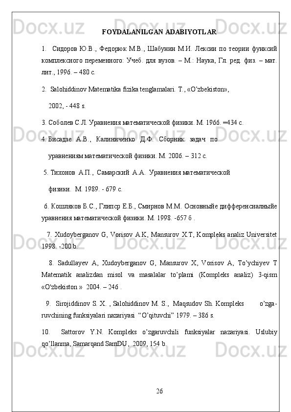FOYDALANILGAN ADABIYOTLAR
1.     Сидоров   Ю.В.,   Федорюк   М.В.,   Шабунин   М.И.   Лексии   по   теории   функсий
комплексного   переменного:   Учеб.   для   вузов.   –   М.:   Наука,   Гл.   ред.   физ.  –   мат.
лит., 1996. – 480 с.         
2.  Salohiddinov Matematika fizika tenglamalari.  Т ., «O’zbekiston»,    
     2002, - 448 s.
3. Соболев С.Л. Уравнения математической физики. М. 1966. =434 с.
4. Бисадзе   А.В.,   Калиниченко   Д.Ф.   Сборник   задач   по    
     уравнениям математической физики. М. 2006. – 312 с.
  5. Тихонов  А.П.,  Самарский  А.А.  Уравнения математической   
     физики.  М. 1989. - 679 с.
  6. Кошляков Б. C ., Глипср Е.Б., Смирнов М.М. Основныйе дифференсиалныйе
уравнения математической физики. М. 1998. -657 б .
    7.   Xudoyberganov   G,   Vorisov   A.K,   Mansurov   X.T,   Kompleks   analiz   Universitet
1998. -200 b.
    8.   Sadullayev   A,   Xudoyberganov   G,   Mansurov   X,   Vorisov   A,   To’ychiyev   T
Matematik   analizdan   misol   va   masalalar   to’plami   (Kompleks   analiz)   3-qism
«O'zbekiston »  2004. – 246 .
    9.    Sirojiddinov S. X. , Salohiddinov M. S.,   Maqsudov Sh. Kompleks             o’zga-
ruvchining funksiyalari nazariyasi  “O’qituvchi” 1979. – 386 s.
10.     Sattorov   Y . N .   Kompleks   o ’ zgaruvchili   funksiyalar   nazariyasi .   Uslubiy
qo’llanma, Samarqand SamDU ,  2009, 154  b .     
26