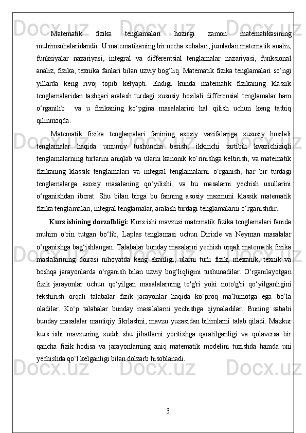 Matematik   fizika   tenglamalari   hozirgi   zamon   matematikasining
muhimsohalaridandir. U matematikaning bir necha sohalari, jumladan matematik analiz,
funksiyalar   nazariyasi,   integral   va   differentsial   tenglamalar   nazariyasi,   funksional
analiz, fizika, texnika fanlari bilan uzviy bog‘liq. Matematik fizika tenglamalari so‘ngi
yillarda   keng   rivoj   topib   kelyapti.   Endigi   kunda   matematik   fizikaning   klassik
tenglamalaridan   tashqari   aralash   turdagi   xususiy   hosilali   differensial   tenglamalar   ham
o‘rganilib     va   u   fizikaning   ko‘pgina   masalalarini   hal   qilish   uchun   keng   tatbiq
qilinmoqda.
Matematik   fizika   tenglamalari   fanining   asosiy   vazifalariga   xususiy   hosilali
tenglamalar   haqida   umumiy   tushuncha   berish,   ikkinchi   tartibili   kvazichiziqli
tenglamalarning turlarini aniqlab va ularni kanonik ko‘rinishga keltirish, va matematik
fizikaning   klassik   tenglamalari   va   integral   tenglamalarni   o‘rganish,   har   bir   turdagi
tenglamalarga   asosiy   masalaning   qo‘yilishi,   va   bu   masalarni   yechish   usullarini
o‘rganishdan   iborat.   Shu   bilan   birga   bu   fanning   asosiy   mazmuni   klassik   matematik
fizika tenglamalari, integral tenglamalar, aralash turdagi tenglamalarni o‘rganishdir.
Kurs ishining dorzalbligi:  Kurs ishi mavzusi matematik fizika tenglamalari fanida
muhim   o`rin   tutgan   bo‘lib,   Laplas   tenglamasi   uchun   Dirixle   va   Neyman   masalalar
o’rganishga bag‘ishlangan. Talabalar bunday masalarni yechish orqali matematik fizika
maslalarining   doirasi   nihoyatda   keng   ekanligi,   ularni   turli   fizik,   mexanik,   texnik   va
boshqa   jarayonlarda   o‘rganish   bilan   uzviy   bog‘liqligini   tushunadilar.   O‘rganilayotgan
fizik   jarayonlar   uchun   qo‘yilgan   masalalarning   to'g'ri   yoki   noto'g'ri   qo‘yilganligini
tekshirish   orqali   talabalar   fizik   jarayonlar   haqida   ko‘proq   ma’lumotga   ega   bo‘la
oladilar.   Ko‘p   talabalar   bunday   masalalarni   yechishga   qiynaladilar.   Buning   sababi
bunday masalalar mantiqiy fikrlashni, mavzu yuzasidan bilimlarni talab qiladi. Mazkur
kurs   ishi   mavzuning   xuddi   shu   jihatlarni   yoritishga   qaratilganligi   va   qolaversa   bir
qancha   fizik   hodisa   va   jarayonlarning   aniq   matematik   modelini   tuzishda   hamda   uni
yechishda qo‘l kelganligi bilan dolzarb hisoblanadi. 
3