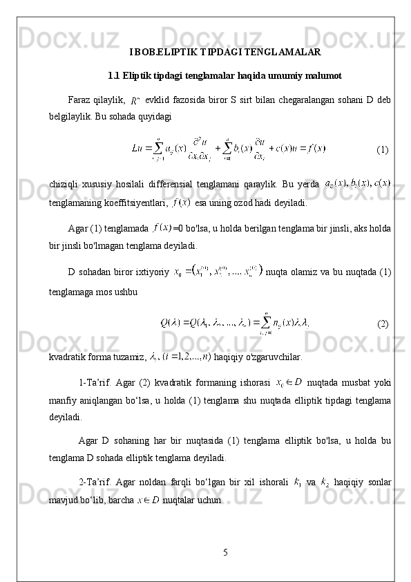 I BOB.ELIPTIK TIPDAGI TENGLAMALAR
1.1 Eliptik tipdagi tenglamalar haqida umumiy malumot
Faraz   qilaylik,     evklid   fazosida   biror   S   sirt   bilan   chegaralangan   sohani   D   deb
belgilaylik. Bu sohada quyidagi
                      (1)
chiziqli   xususiy   hosilali   differensial   tenglamani   qaraylik.   Bu   yerda  
tenglamaning koeffitsiyentlari,   esa uning ozod hadi deyiladi. 
Agar (1) tenglamada  =0 bo'lsa, u holda berilgan tenglama bir jinsli, aks holda
bir jinsli bo'lmagan tenglama deyiladi. 
D sohadan  biror  ixtiyoriy     nuqta olamiz va bu nuqtada (1)
tenglamaga mos ushbu
                               (2)
kvadratik forma tuzamiz,   haqiqiy o'zgaruvchilar. 
1-Ta’rif.   Agar   (2)   kvadratik   formaning   ishorasi     nuqtada   musbat   yoki
manfiy   aniqlangan   bo‘lsa,   u   holda   (1)   tenglama   shu   nuqtada   elliptik   tipdagi   tenglama
deyiladi. 
Agar   D   sohaning   har   bir   nuqtasida   (1)   tenglama   elliptik   bo'lsa,   u   holda   bu
tenglama D sohada elliptik tenglama deyiladi. 
2-Ta’rif.   Agar   noldan   farqli   bo‘lgan   bir   xil   ishorali     va     haqiqiy   sonlar
mavjud bo‘lib, barcha   nuqtalar uchun
5 