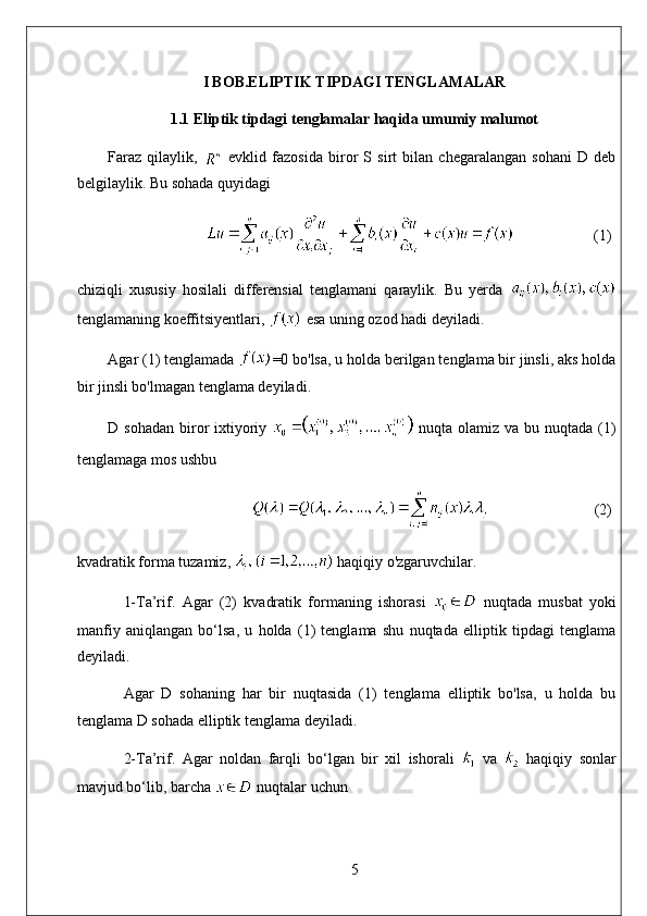 I BOB.ELIPTIK TIPDAGI TENGLAMALAR
1.1 Eliptik tipdagi tenglamalar haqida umumiy malumot
Faraz   qilaylik,     evklid   fazosida   biror   S   sirt   bilan   chegaralangan   sohani   D   deb
belgilaylik. Bu sohada quyidagi
                      (1)
chiziqli   xususiy   hosilali   differensial   tenglamani   qaraylik.   Bu   yerda  
tenglamaning koeffitsiyentlari,   esa uning ozod hadi deyiladi. 
Agar (1) tenglamada  =0 bo'lsa, u holda berilgan tenglama bir jinsli, aks holda
bir jinsli bo'lmagan tenglama deyiladi. 
D sohadan  biror  ixtiyoriy     nuqta olamiz va bu nuqtada (1)
tenglamaga mos ushbu
                               (2)
kvadratik forma tuzamiz,   haqiqiy o'zgaruvchilar. 
1-Ta’rif.   Agar   (2)   kvadratik   formaning   ishorasi     nuqtada   musbat   yoki
manfiy   aniqlangan   bo‘lsa,   u   holda   (1)   tenglama   shu   nuqtada   elliptik   tipdagi   tenglama
deyiladi. 
Agar   D   sohaning   har   bir   nuqtasida   (1)   tenglama   elliptik   bo'lsa,   u   holda   bu
tenglama D sohada elliptik tenglama deyiladi. 
2-Ta’rif.   Agar   noldan   farqli   bo‘lgan   bir   xil   ishorali     va     haqiqiy   sonlar
mavjud bo‘lib, barcha   nuqtalar uchun
5