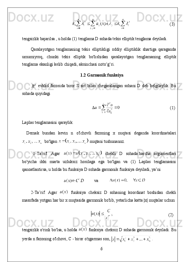                                      (3)
tengsizlik bajarilsa., u holda (1) tenglama D sohada tekis elliptik tenglama deyiladi. 
Qaralayotgan   tenglamaning   tekis   elliptikligi   oddiy   elliptiklik   shartiga   qaraganda
umumiyroq,   chunki   tekis   elliptik   bo'lishidan   qaralayotgan   tenglamaning   elliptik
tenglama ekanligi kelib chiqadi, aksinchasi noto‘g‘ri.
  1.2 Garmonik funksiya
  evklid fazosida  biror   S sirt   bilan  chegaralangan  sohani  D  deb belgilaylik.  Bu
sohada quyidagi
                                               (1)
Laplas tenglamasini qaraylik.
Demak   bundan   kevin   n   o'lchovli   fazoning   x   nuqtasi   deganda   koordinatalari
  bo'lgan   nuqtani tushunannz. 
1-Ta’rif.   Agar     chekli   D   sohada.barcha   argumentlari
bo'yicha   ikki   marta   uzluksiz   hosilaga   ega   bo'lgan   va   (1)   Laplas   tenglamasini
qanoatlantirsa, u holda bu funksiya D sohada garmonik funksiya deyiladi, ya’ni
          va          
2-Ta’rif.   Agar     funksiya   cheksiz   D   sohaning   koordinat   boshidan   chekli
masofada yotgan har bir x nuqtasida garmonik bo'lib, yetarlicha katta |x| nuqtalar uchun
                                                                                                                 (2)
tengsizlik o'rinli bo'lsa, u holda   funksiya cheksiz D sohada garmonik deyiladi.  Bu
yerda n fazoning o'lchovi,  С  - biror o'zgarmas son,   . 
6 