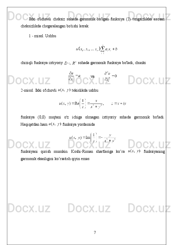 Ikki   o'lchovli   cheksiz   sohada   garmonik   bo'lgan   funksiya   (2)   tengsizlikka   asosan
cheksizlikda chegaralangan bo'iishi kerak. 
1 - misol. Ushbu
chiziqli funksiya ixtiyoriy   sohada garmonik funksiya bo'ladi, chunki
          va         
2- misol . Ikki o'lchovli   tekislikda ushbu
funksiya   (0,0)   nuqtani   o'z   ichiga   olmagan   ixtiyoriy   sohada   garmonik   bo'ladi.
Haqiqatdan   ham     funksiya   yordamida
funksiyani   qurish   mumkin.   Koshi-Riman   shartlariga   ko’ra     funksiyaning
garmonik ekanligini ko’rsatish qiyin emas
7 