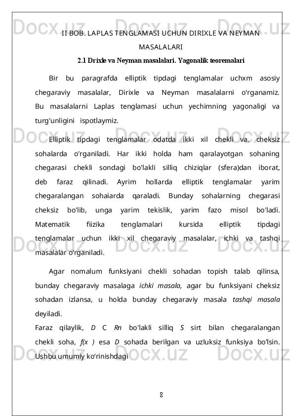 II  BOB. LA PLA S TEN GLA MA SI  UCHUN  DIRIX LE VA  N EY MA N
MA SA LA LA RI
2.1 Drixle va Neyman masalalari. Yagonalik teoremalari
Bir   bu   paragrafda   elliptik   tipdagi   tenglamalar   uchxm   asosiy
chegaraviy   masalalar,   Dirixle   va   Neyman   masalalarni   o'rganamiz.
Bu   masalalarni   Laplas   tenglamasi   uchun   yechimning   yagonaligi   va
turg'unligini   ispotlaymiz.
Elliptik   tipdagi   tenglamalar   odatda   ikki   xil   chekli   va.   cheksiz
sohalarda   o'rganiladi.   Har   ikki   holda   ham   qaralayotgan   sohaning
chegarasi   chekli   sondagi   bo'lakli   silliq   chiziqlar   (sfera)dan   iborat,
deb   faraz   qilinadi.   Ayrim   hollarda   elliptik   tenglamalar   yarim
chegaralangan   sohaiarda   qaraladi.   Bunday   sohalarning   chegarasi
cheksiz   bo'lib,   unga   yarim   tekislik,   yarim   fazo   misol   bo'ladi.
Matematik   fiizika   tenglamalari   kursida   elliptik   tipdagi
tenglamalar   uchun   ikki   xil   chegaraviy   masalalar,   ichki   va   tashqi
masalalar o‘rganiladi.
Agar   nomalum   funksiyani   chekli   sohadan   topish   talab   qilinsa,
bunday   chegaraviy   masalaga   ichki   masala,   agar   bu   funksiyani   cheksiz
sohadan   izlansa,   u   holda   bunday   chegaraviy   masala   tashqi   masala
deyiladi.
Faraz   qilaylik,   D   C   Rn   bo'lakli   silliq   S   sirt   bilan   chegaralangan
chekli   soha,   f(x   )   esa   D   sohada   berilgan   va   uzluksiz   funksiya   bo’lsin.
Ushbu umumiy ko‘rinishdagi
8