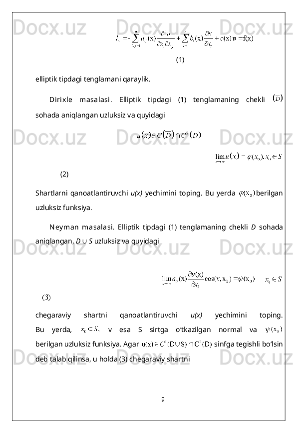      
(1)
elliptik tipdagi tenglamani qaraylik.
Dirixle   masalasi.   Elliptik   tipdagi   (1)   tenglamaning   chekli  
sohada aniqlangan uzluksiz va quyidagi
       
                                                                                       
(2)
Shartlarni   qanoatlantiruvchi   u(x)   yechimini   toping.   Bu   yerda   berilgan
uzluksiz funksiya.
Ney man   masalasi .   Elliptik   tipdagi   (1)   tenglamaning   chekli   D   sohada
aniqlangan,  D  ∪   S  uzluksiz va quyidagi
                                                                                       
(3)
chegaraviy   shartni   qanoatlantiruvchi   u(x)   yechimini   toping.
Bu   yerda ,     v   esa   S   sirtga   o‘tkazilgan   normal   va  
berilgan uzluksiz funksiya. Agar    sinfga tegishli bo‘lsin
deb talab qilinsa, u holda (3) chegaraviy shartni
9 