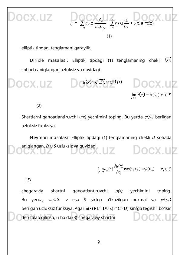 (1)
elliptik tipdagi tenglamani qaraylik.
Dirixle   masalasi.   Elliptik   tipdagi   (1)   tenglamaning   chekli  
sohada aniqlangan uzluksiz va quyidagi
       
                                                                                       
(2)
Shartlarni   qanoatlantiruvchi   u(x)   yechimini   toping.   Bu   yerda   berilgan
uzluksiz funksiya.
Ney man   masalasi .   Elliptik   tipdagi   (1)   tenglamaning   chekli   D   sohada
aniqlangan,  D  ∪   S  uzluksiz va quyidagi
                                                                                       
(3)
chegaraviy   shartni   qanoatlantiruvchi   u(x)   yechimini   toping.
Bu   yerda ,     v   esa   S   sirtga   o‘tkazilgan   normal   va  
berilgan uzluksiz funksiya. Agar    sinfga tegishli bo‘lsin
deb talab qilinsa, u holda (3) chegaraviy shartni
9