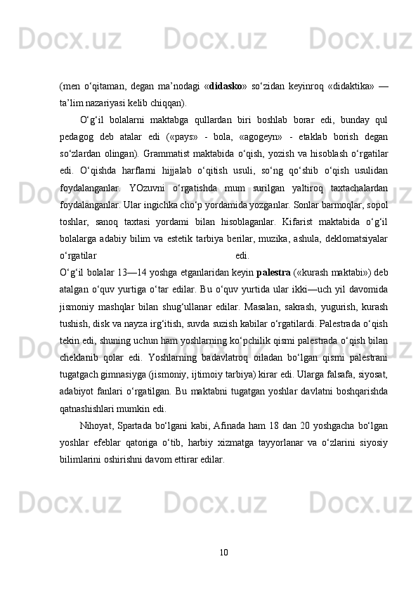 (men   o‘qitaman,   degan   ma’nodagi   « didasko »   so‘zidan   keyinroq   «didaktika»   —
ta’lim nazariyasi kelib chiqqan). 
O‘g‘il   bolalarni   maktabga   qullardan   biri   boshlab   borar   edi,   bunday   qul
pedagog   deb   atalar   edi   («pays»   -   bola,   «agogeyn»   -   etaklab   borish   degan
so‘zlardan   olingan).   Grammatist   maktabida   o‘qish,   yozish   va   hisoblash   o‘rgatilar
edi.   O‘qishda   harflarni   hijjalab   o‘qitish   usuli,   so‘ng   qo‘shib   o‘qish   usulidan
foydalanganlar.   YOzuvni   o‘rgatishda   mum   surilgan   yaltiroq   taxtachalardan
foydalanganlar. Ular ingichka cho‘p yordamida yozganlar. Sonlar barmoqlar, sopol
toshlar,   sanoq   taxtasi   yordami   bilan   hisoblaganlar.   Kifarist   maktabida   o‘g‘il
bolalarga   adabiy   bilim   va   estetik   tarbiya   berilar,   muzika,   ashula,   deklomatsiyalar
o‘rgatilar   edi.  
O‘g‘il bolalar 13—14 yoshga etganlaridan keyin  palestra  («kurash maktabi») deb
atalgan   o‘quv   yurtiga   o‘tar   edilar.   Bu   o‘quv   yurtida   ular   ikki—uch   yil   davomida
jismoniy   mashqlar   bilan   shug‘ullanar   edilar.   Masalan,   sakrash,   yugurish,   kurash
tushish, disk va nayza irg‘itish, suvda suzish kabilar o‘rgatilardi. Palestrada o‘qish
tekin edi, shuning uchun ham yoshlarning ko‘pchilik qismi palestrada o‘qish bilan
cheklanib   qolar   edi.   Yoshlarning   badavlatroq   oiladan   bo‘lgan   qismi   palestrani
tugatgach gimnasiyga (jismoniy, ijtimoiy tarbiya) kirar edi. Ularga falsafa, siyosat,
adabiyot   fanlari   o‘rgatilgan.   Bu   maktabni   tugatgan   yoshlar   davlatni   boshqarishda
qatnashishlari mumkin edi. 
Nihoyat, Spartada bo‘lgani  kabi, Afinada ham  18 dan 20 yoshgacha bo‘lgan
yoshlar   efeblar   qatoriga   o‘tib,   harbiy   xizmatga   tayyorlanar   va   o‘zlarini   siyosiy
bilimlarini oshirishni davom ettirar edilar. 
10 