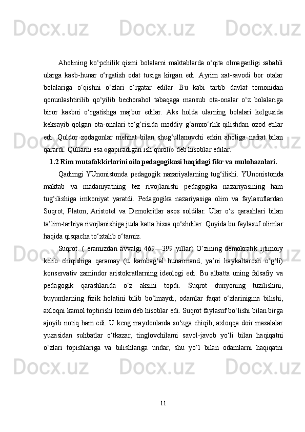 Aholining   ko‘pchilik   qismi   bolalarni   maktablarda   o‘qita   olmaganligi   sababli
ularga   kasb-hunar   o‘rgatish   odat   tusiga   kirgan   edi.   Ayrim   xat-savodi   bor   otalar
bolalariga   o‘qishni   o‘zlari   o‘rgatar   edilar.   Bu   kabi   tartib   davlat   tomonidan
qonunlashtirilib   qo‘yilib   bechorahol   tabaqaga   mansub   ota-onalar   o‘z   bolalariga
biror   kasbni   o‘rgatishga   majbur   edilar.   Aks   holda   ularning   bolalari   kelgusida
keksayib   qolgan   ota-onalari   to‘g‘risida   moddiy   g‘amxo‘rlik   qilishdan   ozod   etilar
edi.   Quldor   zodagonlar   mehnat   bilan   shug‘ullanuvchi   erkin   aholiga   nafrat   bilan
qarardi. Qullarni esa «gapiradigan ish quroli» deb hisoblar edilar.
1.2 Rim mutafakkirlarini oila pedagogikasi haqidagi fikr va mulohazalari.
Qadimgi   YUnonistonda   pedagogik   nazariyalarning   tug‘ilishi.   YUnonistonda
maktab   va   madaniyatning   tez   rivojlanishi   pedagogika   nazariyasining   ham
tug‘ilishiga   imkoniyat   yaratdi.   Pedagogika   nazariyasiga   olim   va   faylasuflardan
Suqrot,   Platon,   Aristotel   va   Demokritlar   asos   soldilar.   Ular   o‘z   qarashlari   bilan
ta’lim-tarbiya rivojlanishiga juda katta hissa qo‘shdilar. Quyida bu faylasuf olimlar
haqida qisqacha to‘xtalib o‘tamiz. 
Suqrot.   (   eramizdan   avvalgi   469—399   yillar)   O‘zining   demokratik   ijtimoiy
kelib   chiqishiga   qaramay   (u   kambag‘al   hunarmand,   ya’ni   haykaltarosh   o‘g‘li)
konservativ   zamindor   aristokratlarning   ideologi   edi.   Bu   albatta   uning   falsafiy   va
pedagogik   qarashlarida   o‘z   aksini   topdi.   Suqrot   dunyoning   tuzilishini,
buyumlarning   fizik   holatini   bilib   bo‘lmaydi,   odamlar   faqat   o‘zlarinigina   bilishi,
axloqni kamol toptirishi lozim deb hisoblar edi. Suqrot faylasuf bo‘lishi bilan birga
ajoyib notiq ham edi. U keng maydonlarda so‘zga chiqib, axloqqa doir  masalalar
yuzasidan   suhbatlar   o‘tkazar,   tinglovchilarni   savol-javob   yo‘li   bilan   haqiqatni
o‘zlari   topishlariga   va   bilishlariga   undar,   shu   yo‘l   bilan   odamlarni   haqiqatni
11 