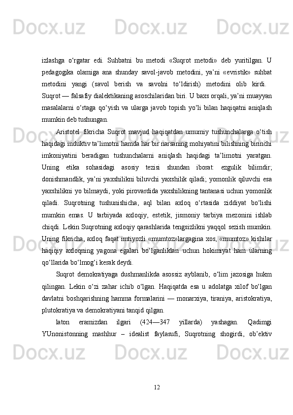 izlashga   o‘rgatar   edi.   Suhbatni   bu   metodi   «Suqrot   metodi»   deb   yuritilgan.   U
pedagogika   olamiga   ana   shunday   savol-javob   metodini,   ya’ni   «evristik»   suhbat
metodini   yangi   (savol   berish   va   savolni   to‘ldirish)   metodini   olib   kirdi.  
Suqrot — falsafiy dialektikaning asoschilaridan biri. U baxs orqali, ya’ni muayyan
masalalarni   o‘rtaga   qo‘yish   va   ularga   javob   topish   yo‘li   bilan   haqiqatni   aniqlash
mumkin deb tushungan. 
Aristotel   fikricha   Suqrot   mavjud   haqiqatdan   umumiy   tushunchalarga   o‘tish
haqidagi induktiv ta’limotni hamda har bir narsaning mohiyatini bilishning birinchi
imkoniyatini   beradigan   tushunchalarni   aniqlash   haqidagi   ta’limotni   yaratgan.
Uning   etika   sohasidagi   asosiy   tezisi   shundan   iborat:   ezgulik   bilimdir;
donishmandlik, ya’ni  yaxshilikni  biluvchi  yaxshilik qiladi;  yomonlik qiluvchi  esa
yaxshilikni yo bilmaydi, yoki pirovardida yaxshilikning tantanasi uchun yomonlik
qiladi.   Suqrotning   tushunishicha,   aql   bilan   axloq   o‘rtasida   ziddiyat   bo‘lishi
mumkin   emas.   U   tarbiyada   axloqiy,   estetik,   jismoniy   tarbiya   mezonini   ishlab
chiqdi. Lekin Suqrotning axloqiy qarashlarida tengsizlikni yaqqol sezish mumkin.
Uning fikricha, axloq faqat  imtiyozli  «mumtoz»largagina  xos, «mumtoz» kishilar
haqiqiy   axloqning   yagona   egalari   bo‘lganliklari   uchun   hokimiyat   ham   ularning
qo‘llarida bo‘lmog‘i kerak deydi. 
Suqrot   demokratiyaga   dushmanlikda   asossiz   ayblanib,   o‘lim   jazosiga   hukm
qilingan.   Lekin   o‘zi   zahar   ichib   o‘lgan.   Haqiqatda   esa   u   adolatga   xilof   bo‘lgan
davlatni   boshqarishning   hamma   formalarini   —   monarxiya,   tiraniya,   aristokratiya,
plutokratiya va demokratiyani tanqid qilgan. 
laton   eramizdan   ilgari   (424—347   yillarda)   yashagan.   Qadimgi
YUnonistonning   mashhur   –   idealist   faylasufi,   Suqrotning   shogirdi,   ob’ektiv
12 