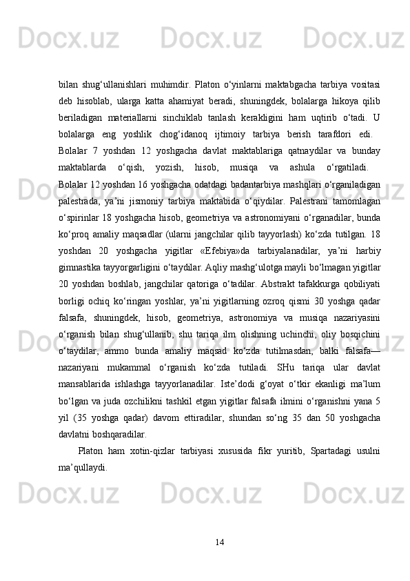 bilan   shug‘ullanishlari   muhimdir.   Platon   o‘yinlarni   maktabgacha   tarbiya   vositasi
deb   hisoblab,   ularga   katta   ahamiyat   beradi,   shuningdek,   bolalarga   hikoya   qilib
beriladigan   materiallarni   sinchiklab   tanlash   kerakligini   ham   uqtirib   o‘tadi.   U
bolalarga   eng   yoshlik   chog‘idanoq   ijtimoiy   tarbiya   berish   tarafdori   edi.  
Bolalar   7   yoshdan   12   yoshgacha   davlat   maktablariga   qatnaydilar   va   bunday
maktablarda   o‘qish,   yozish,   hisob,   musiqa   va   ashula   o‘rgatiladi.  
Bolalar 12 yoshdan 16 yoshgacha odatdagi badantarbiya mashqlari o‘rganiladigan
palestrada,   ya’ni   jismoniy   tarbiya   maktabida   o‘qiydilar.   Palestrani   tamomlagan
o‘spirinlar   18  yoshgacha   hisob,  geometriya  va  astronomiyani  o‘rganadilar,  bunda
ko‘proq   amaliy   maqsadlar   (ularni   jangchilar   qilib   tayyorlash)   ko‘zda   tutilgan.   18
yoshdan   20   yoshgacha   yigitlar   «Efebiya»da   tarbiyalanadilar,   ya’ni   harbiy
gimnastika tayyorgarligini o‘taydilar. Aqliy mashg‘ulotga mayli bo‘lmagan yigitlar
20   yoshdan   boshlab,   jangchilar   qatoriga   o‘tadilar.   Abstrakt   tafakkurga   qobiliyati
borligi   ochiq   ko‘ringan   yoshlar,   ya’ni   yigitlarning   ozroq   qismi   30   yoshga   qadar
falsafa,   shuningdek,   hisob,   geometriya,   astronomiya   va   musiqa   nazariyasini
o‘rganish   bilan   shug‘ullanib,   shu   tariqa   ilm   olishning   uchinchi,   oliy   bosqichini
o‘taydilar,   ammo   bunda   amaliy   maqsad   ko‘zda   tutilmasdan,   balki   falsafa—
nazariyani   mukammal   o‘rganish   ko‘zda   tutiladi.   SHu   tariqa   ular   davlat
mansablarida   ishlashga   tayyorlanadilar.   Iste’dodi   g‘oyat   o‘tkir   ekanligi   ma’lum
bo‘lgan   va   juda  ozchilikni   tashkil   etgan  yigitlar   falsafa   ilmini   o‘rganishni   yana   5
yil   (35   yoshga   qadar)   davom   ettiradilar,   shundan   so‘ng   35   dan   50   yoshgacha
davlatni boshqaradilar. 
Platon   ham   xotin-qizlar   tarbiyasi   xususida   fikr   yuritib,   Spartadagi   usulni
ma’qullaydi. 
14 