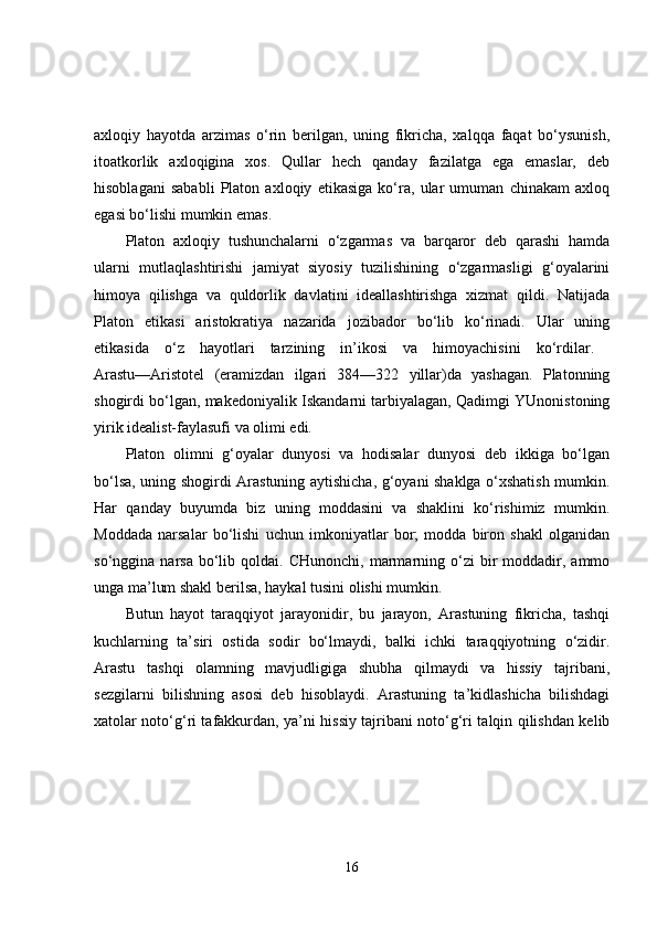 axloqiy   hayotda   arzimas   o‘rin   berilgan,   uning   fikricha,   xalqqa   faqat   bo‘ysunish,
itoatkorlik   axloqigina   xos.   Qullar   hech   qanday   fazilatga   ega   emaslar,   deb
hisoblagani   sababli   Platon   axloqiy   etikasiga   ko‘ra,   ular   umuman   chinakam   axloq
egasi bo‘lishi mumkin emas. 
Platon   axloqiy   tushunchalarni   o‘zgarmas   va   barqaror   deb   qarashi   hamda
ularni   mutlaqlashtirishi   jamiyat   siyosiy   tuzilishining   o‘zgarmasligi   g‘oyalarini
himoya   qilishga   va   quldorlik   davlatini   ideallashtirishga   xizmat   qildi.   Natijada
Platon   etikasi   aristokratiya   nazarida   jozibador   bo‘lib   ko‘rinadi.   Ular   uning
etikasida   o‘z   hayotlari   tarzining   in’ikosi   va   himoyachisini   ko‘rdilar.  
Arastu—Aristotel   (eramizdan   ilgari   384—322   yillar)da   yashagan.   Platonning
shogirdi bo‘lgan, makedoniyalik Iskandarni tarbiyalagan, Qadimgi YUnonistoning
yirik idealist-faylasufi va olimi edi. 
Platon   olimni   g‘oyalar   dunyosi   va   hodisalar   dunyosi   deb   ikkiga   bo‘lgan
bo‘lsa, uning shogirdi Arastuning aytishicha, g‘oyani shaklga o‘xshatish mumkin.
Har   qanday   buyumda   biz   uning   moddasini   va   shaklini   ko‘rishimiz   mumkin.
Moddada   narsalar   bo‘lishi   uchun   imkoniyatlar   bor;   modda   biron   shakl   olganidan
so‘nggina  narsa  bo‘lib  qoldai.  CHunonchi,  marmarning  o‘zi  bir   moddadir,  ammo
unga ma’lum shakl berilsa, haykal tusini olishi mumkin. 
Butun   hayot   taraqqiyot   jarayonidir,   bu   jarayon,   Arastuning   fikricha,   tashqi
kuchlarning   ta’siri   ostida   sodir   bo‘lmaydi,   balki   ichki   taraqqiyotning   o‘zidir.
Arastu   tashqi   olamning   mavjudligiga   shubha   qilmaydi   va   hissiy   tajribani,
sezgilarni   bilishning   asosi   deb   hisoblaydi.   Arastuning   ta’kidlashicha   bilishdagi
xatolar noto‘g‘ri tafakkurdan, ya’ni hissiy tajribani noto‘g‘ri talqin qilishdan kelib
16 
