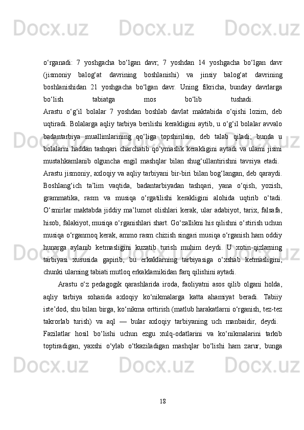 o‘rganadi:   7   yoshgacha   bo‘lgan   davr;   7   yoshdan   14   yoshgacha   bo‘lgan   davr
(jismoniy   balog‘at   davrining   boshlanishi)   va   jinsiy   balog‘at   davrining
boshlanishidan   21   yoshgacha   bo‘lgan   davr.   Uning   fikricha,   bunday   davrlarga
bo‘lish   tabiatga   mos   bo‘lib   tushadi.  
Arastu   o‘g‘il   bolalar   7   yoshdan   boshlab   davlat   maktabida   o‘qishi   lozim,   deb
uqtiradi. Bolalarga aqliy tarbiya berilishi kerakligini aytib, u o‘g‘il bolalar avvalo
badantarbiya   muallimlarining   qo‘liga   topshirilsin,   deb   talab   qiladi;   bunda   u
bolalarni haddan tashqari charchatib qo‘ymaslik kerakligini aytadi va ularni jismi
mustahkamlanib   olguncha   engil   mashqlar   bilan   shug‘ullantirishni   tavsiya   etadi.  
Arastu jismoniy, axloqiy va aqliy tarbiyani bir-biri bilan bog‘langan, deb qaraydi.
Boshlang‘ich   ta’lim   vaqtida,   badantarbiyadan   tashqari,   yana   o‘qish,   yozish,
grammatika,   rasm   va   musiqa   o‘rgatilishi   kerakligini   alohida   uqtirib   o‘tadi.
O‘smirlar   maktabda   jiddiy   ma’lumot   olishlari   kerak,   ular   adabiyot,   tarix,   falsafa,
hisob, falakiyot, musiqa o‘rganishlari shart. Go‘zallikni his qilishni o‘stirish uchun
musiqa o‘rganmoq kerak, ammo rasm chizish singari musiqa o‘rganish ham oddiy
hunarga   aylanib   ketmasligini   kuzatib   turish   muhim   deydi.   U   xotin-qizlarning
tarbiyasi   xususida   gapirib,   bu   erkaklarning   tarbiyasiga   o‘xshab   ketmasligini,
chunki ularning tabiati mutloq erkaklarnikidan farq qilishini aytadi. 
Arastu   o‘z   pedagogik   qarashlarida   iroda,   faoliyatni   asos   qilib   olgani   holda,
aqliy   tarbiya   sohasida   axloqiy   ko‘nikmalarga   katta   ahamiyat   beradi.   Tabiiy
iste’dod, shu bilan birga, ko‘nikma orttirish (matlub harakatlarni o‘rganish, tez-tez
takrorlab   turish)   va   aql   —   bular   axloqiy   tarbiyaning   uch   manbaidir,   deydi.  
Fazilatlar   hosil   bo‘lishi   uchun   ezgu   xulq-odatlarini   va   ko‘nikmalarini   tarkib
toptiradigan,   yaxshi   o‘ylab   o‘tkaziladigan   mashqlar   bo‘lishi   ham   zarur,   bunga
18 