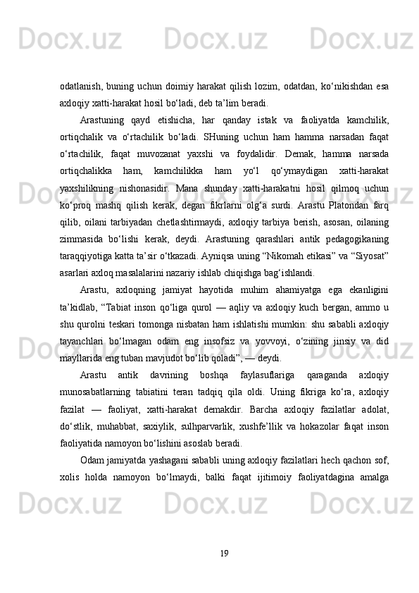 odatlanish,   buning   uchun   doimiy   harakat   qilish   lozim,   odatdan,   ko‘nikishdan   esa
axloqiy xatti-harakat hosil bo‘ladi, deb ta’lim beradi. 
Arastuning   qayd   etishicha,   har   qanday   istak   va   faoliyatda   kamchilik,
ortiqchalik   va   o‘rtachilik   bo‘ladi.   SHuning   uchun   ham   hamma   narsadan   faqat
o‘rtachilik,   faqat   muvozanat   yaxshi   va   foydalidir.   Demak,   hamma   narsada
ortiqchalikka   ham,   kamchilikka   ham   yo‘l   qo‘ymaydigan   xatti-harakat
yaxshilikning   nishonasidir.   Mana   shunday   xatti-harakatni   hosil   qilmoq   uchun
ko‘proq   mashq   qilish   kerak,   degan   fikrlarni   olg‘a   surdi.   Arastu   Platondan   farq
qilib,   oilani   tarbiyadan   chetlashtirmaydi,   axloqiy   tarbiya   berish,   asosan,   oilaning
zimmasida   bo‘lishi   kerak,   deydi.   Arastuning   qarashlari   antik   pedagogikaning
taraqqiyotiga katta ta’sir o‘tkazadi. Ayniqsa uning “Nikomah etikasi” va “Siyosat”
asarlari axloq masalalarini nazariy ishlab chiqishga bag‘ishlandi. 
Arastu,   axloqning   jamiyat   hayotida   muhim   ahamiyatga   ega   ekanligini
ta’kidlab,   “Tabiat   inson   qo‘liga   qurol   —   aqliy   va   axloqiy   kuch   bergan,   ammo   u
shu qurolni  teskari tomonga nisbatan ham  ishlatishi  mumkin: shu sababli  axloqiy
tayanchlari   bo‘lmagan   odam   eng   insofsiz   va   yovvoyi,   o‘zining   jinsiy   va   did
mayllarida eng tuban mavjudot bo‘lib qoladi”, — deydi. 
Arastu   antik   davrining   boshqa   faylasuflariga   qaraganda   axloqiy
munosabatlarning   tabiatini   teran   tadqiq   qila   oldi.   Uning   fikriga   ko‘ra,   axloqiy
fazilat   —   faoliyat,   xatti-harakat   demakdir.   Barcha   axloqiy   fazilatlar   adolat,
do‘stlik,   muhabbat,   saxiylik,   sulhparvarlik,   xushfe’llik   va   hokazolar   faqat   inson
faoliyatida namoyon bo‘lishini asoslab beradi. 
Odam jamiyatda yashagani sababli uning axloqiy fazilatlari hech qachon sof,
xolis   holda   namoyon   bo‘lmaydi,   balki   faqat   ijitimoiy   faoliyatdagina   amalga
19 