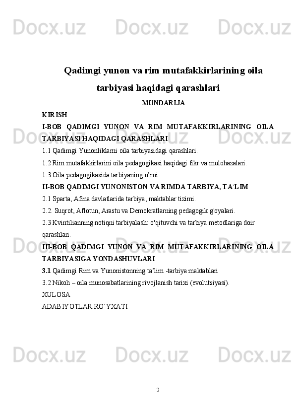 Qadimgi yunon va rim mutafakkirlarining oila
tarbiyasi haqidagi qarashlari
MUNDARIJA
KIRISH 
I-BOB   QADIMGI   YUNON   VA   RIM   MUTAFAKKIRLARINING   OILA
TARBIYASI HAQIDAGI QARASHLARI  
1.1 Qadimgi Yunonliklarni oila tarbiyasidagi qarashlari.
1.2 Rim mutafakkirlarini oila pedagogikasi haqidagi fikr va mulohazalari. 
1.3 Oila pedagogikasida tarbiyaning o’rni. 
II-BOB  QADIMGI YUNONISTON VA RIMDA TARBIYA, TA`LIM
2.1 Sparta, Afina davlatlarida tarbiya, maktablar tizimi.
2.2. Suqrot, Aflotun, Arastu va Demokratlarning pedagogik g'oyalari.
2.3 Kvintilianning notiqni tarbiyalash: o'qituvchi va tarbiya metodlariga doir 
qarashlari.
III-BOB   QADIMGI   YUNON   VA   RIM   MUTAFAKKIRLARINING   OILA
TARBIYASIGA YONDASHUVLARI
3.1  Qadimgi Rim va Yunonistonning ta’lim -tarbiya maktablari
3.2  Nikoh – oila munosabatlarining rivojlanish tarixi (evolutsiyasi).
XULOSA
ADABIYOTLAR RO`YXATI
2 