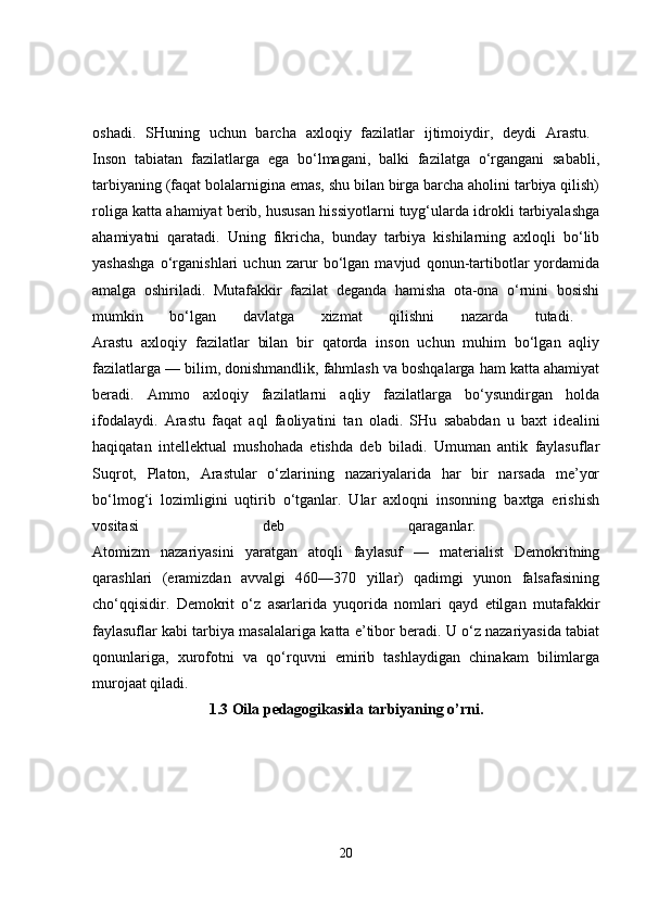 oshadi.   SHuning   uchun   barcha   axloqiy   fazilatlar   ijtimoiydir,   deydi   Arastu.  
Inson   tabiatan   fazilatlarga   ega   bo‘lmagani,   balki   fazilatga   o‘rgangani   sababli,
tarbiyaning (faqat bolalarnigina emas, shu bilan birga barcha aholini tarbiya qilish)
roliga katta ahamiyat berib, hususan hissiyotlarni tuyg‘ularda idrokli tarbiyalashga
ahamiyatni   qaratadi.   Uning   fikricha,   bunday   tarbiya   kishilarning   axloqli   bo‘lib
yashashga   o‘rganishlari   uchun   zarur   bo‘lgan   mavjud   qonun-tartibotlar   yordamida
amalga   oshiriladi.   Mutafakkir   fazilat   deganda   hamisha   ota-ona   o‘rnini   bosishi
mumkin   bo‘lgan   davlatga   xizmat   qilishni   nazarda   tutadi.  
Arastu   axloqiy   fazilatlar   bilan   bir   qatorda   inson   uchun   muhim   bo‘lgan   aqliy
fazilatlarga — bilim, donishmandlik, fahmlash va boshqalarga ham katta ahamiyat
beradi.   Ammo   axloqiy   fazilatlarni   aqliy   fazilatlarga   bo‘ysundirgan   holda
ifodalaydi.   Arastu   faqat   aql   faoliyatini   tan   oladi.   SHu   sababdan   u   baxt   idealini
haqiqatan   intellektual   mushohada   etishda   deb   biladi.   Umuman   antik   faylasuflar
Suqrot,   Platon,   Arastular   o‘zlarining   nazariyalarida   har   bir   narsada   me’yor
bo‘lmog‘i   lozimligini   uqtirib   o‘tganlar.   Ular   axloqni   insonning   baxtga   erishish
vositasi   deb   qaraganlar.  
Atomizm   nazariyasini   yaratgan   atoqli   faylasuf   —   materialist   Demokritning
qarashlari   (eramizdan   avvalgi   460—370   yillar)   qadimgi   yunon   falsafasining
cho‘qqisidir.   Demokrit   o‘z   asarlarida   yuqorida   nomlari   qayd   etilgan   mutafakkir
faylasuflar kabi tarbiya masalalariga katta e’tibor beradi. U o‘z nazariyasida tabiat
qonunlariga,   xurofotni   va   qo‘rquvni   emirib   tashlaydigan   chinakam   bilimlarga
murojaat qiladi. 
1.3 Oila pedagogikasida tarbiyaning o’rni.
20 