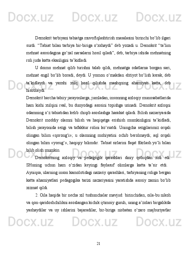 Demokrit tarbiyani tabiatga muvofiqlashtirish masalasini birinchi bo‘lib ilgari
surdi.   “Tabiat   bilan   tarbiya   bir-biriga   o‘xshaydi”   deb   yozadi   u.   Demokrit   “ta’lim
mehnat asosidagina go‘zal narsalarni hosil qiladi”, deb, tarbiya ishida mehnatning
roli juda katta ekanligini ta’kidladi. 
U   doimo   mehnat   qilib   turishni   talab   qildi,   mehnatga   odatlarna   borgan   sari,
mehnat engil bo‘lib boradi, deydi. U yomon o‘rnakdan ehtiyot bo‘lish kerak, deb
ta’kidlaydi   va   yaxshi   xulq   hosil   qilishda   mashqning   ahamiyati   katta,   deb
hisoblaydi.  
Demokrit barcha tabiiy jarayonlarga, jumladan, insonning axloqiy munosabatlarida
ham   kishi   xulqini   real,   bu   dunyodagi   asosini   topishga   urinadi.   Demokrit   axloqni
odamning o‘z tabiatidan kelib chiqib asoslashga harakat qiladi. Bilish nazariyasida
Demokrit   moddiy   olamni   bilish   va   haqiqatga   erishish   mumkinligini   ta’kidladi,
bilish   jarayonida   sezgi   va   tafakkur   rolini   ko‘rsatdi.   Uningcha   sezgilarimiz   orqali
olingan   bilim   «qorong‘i»;   u   olamning   mohiyatini   ochib   berolmaydi;   aql   orqali
olingan bilim «yorug‘», haqiqiy bilimdir. Tabiat sirlarini faqat fikrlash yo‘li bilan
bilib olish mumkin. 
Demokritning   axloqiy   va   pedagogik   qarashlari   diniy   qobiqdan   xoli   edi.
SHuning   uchun   ham   o‘zidan   keyingi   faylasuf   olimlarga   katta   ta’sir   etdi.  
Ayniqsa, ularning inson kamolotidagi nazariy qarashlari, tarbiyaning roliga bergan
katta   ahamiyatlari   pedagogika   tarixi   nazariyasini   yaratishda   asosiy   zamin   bo‘lib
xizmat qildi. 
2. Oila haqida bir necha xil tushunchalar  mavjud:  birinchidan, oila-bu nikoh
va qon-qaridoshchilikni asoslangan kichik ijtimoiy guruh, uning a’zolari birgalikda
yashaydilar   va   uy   ishlarini   bajaradilar,   bir-biriga   nisbatan   o‘zaro   majburiyatlar
21 